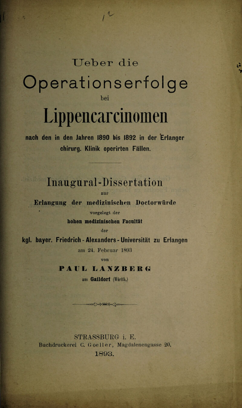 XJeber die Op erationserfolge bei Lippencarcinomen nach den in den Jahren 1890 bis 1892 in der Erlanger Chirurg. Klinik operirten Fällen. Inaugural-Dissertation zur Erlangung der medizinischen Doctorwürde ■ vorgelegt der hohen medizinischen Facultät der kgl. bayer. Friedrich-Alexanders-Universität zu Erlangen am 24. Februar 1893 von PAUL. LAXZBERG ans Gaildorf (Würitb.) STRASSBURG i. E. Buchdruckerei G. Goeller, Magdalenengasse 20. 1893.