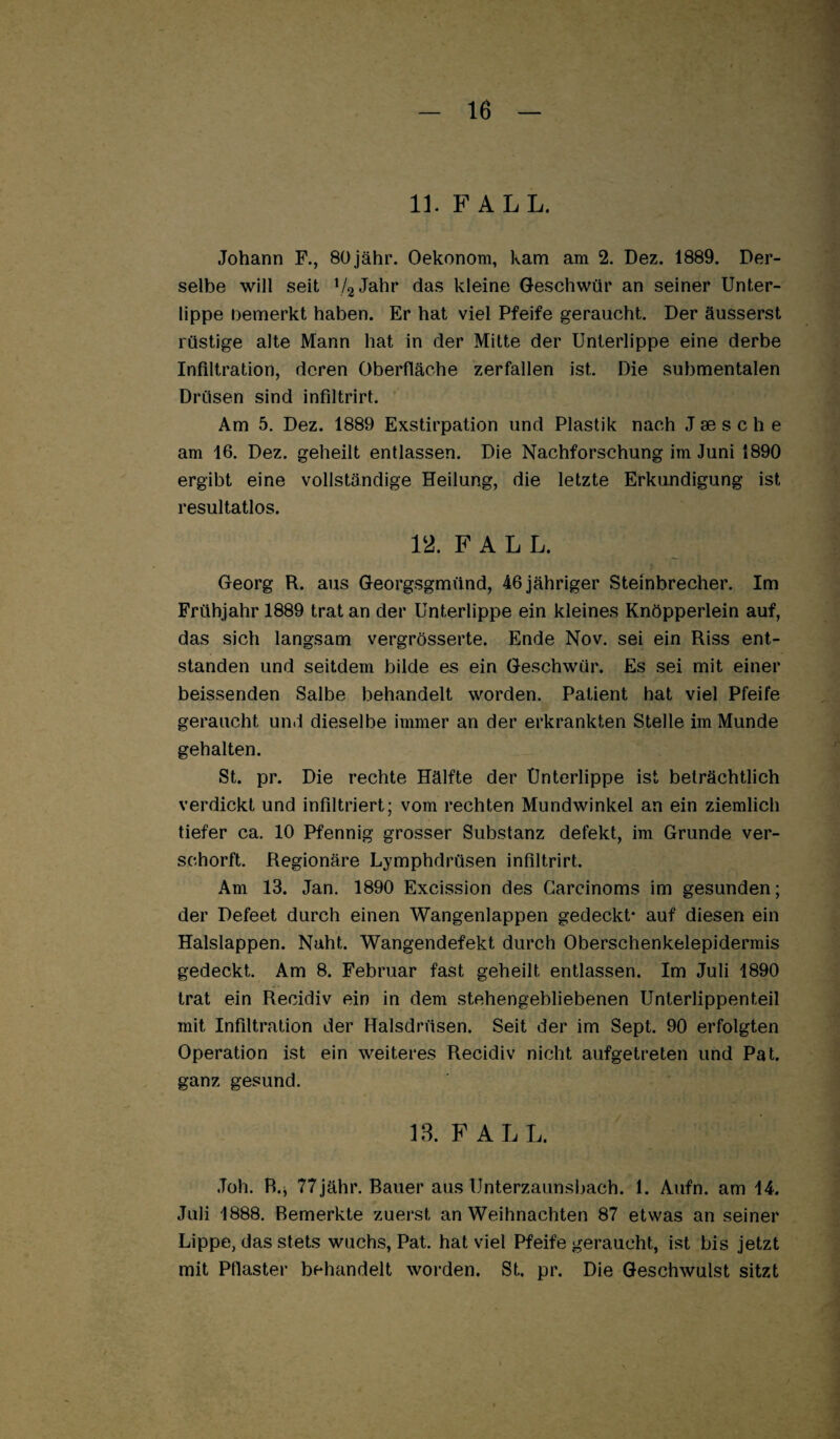 11. FALL. Johann F., SOjähr. Oekonom, kam am 2. Dez. 1889. Der¬ selbe will seit V^J^hr das kleine Geschwür an seiner Unter¬ lippe nemerkt haben. Er hat viel Pfeife geraucht. Der äusserst rüstige alte Mann hat in der Mitte der Unterlippe eine derbe Infiltration, deren Oberfläche zerfallen ist. Die submentalen Drüsen sind infiltrirt. Am 5. Dez. 1889 Exstirpation und Plastik nach J se s c h e am 16. Dez. geheilt entlassen. Die Nachforschung im Juni 1890 ergibt eine vollständige Heilung, die letzte Erkundigung ist resultatlos. 12. FALL. Georg R. aus Georgsgmünd, 46 jähriger Steinbrecher. Im Frühjahr 1889 trat an der Unterlippe ein kleines Knöpperlein auf, das sich langsam vergrösserte. Ende Nov. sei ein Riss ent¬ standen und seitdem bilde es ein Geschwür. Es sei mit einer heissenden Salbe behandelt worden. Patient hat viel Pfeife geraucht und dieselbe immer an der erkrankten Stelle im Munde gehalten. St. pr. Die rechte Hälfte der Unterlippe ist beträchtlich verdickt und infiltriert; vom rechten Mundwinkel an ein ziemlich tiefer ca. 10 Pfennig grosser Substanz defekt, im Grunde ver- schorft. Regionäre Lymphdrüsen infiltrirt. Am 13. Jan. 1890 Excission des Garcinoms im gesunden; der Defeet durch einen Wangenlappen gedeckt- auf diesen ein Halslappen. Naht. Wangendefekt durch Oberschenkelepidermis gedeckt. Am 8. Februar fast geheilt entlassen. Im Juli 1890 trat ein Recidiv ein in dem stehengebliebenen Unterlippenteil mit Infiltration der Halsdrüsen. Seit der im Sept. 90 erfolgten Operation ist ein weiteres Recidiv nicht aufgetreten und Pat. ganz gesund. 18. FALL. Joh. R.j 77jähr. Bauer aus Unterzaunsliach. 1. Aufn. am 14. Juli 1888. Bemerkte zuerst an Weihnachten 87 etwas an seiner Lippe, das stets wuchs, Pat. hat viel Pfeife geraucht, ist bis jetzt mit Pflaster behandelt worden. St. pr. Die Geschwulst sitzt