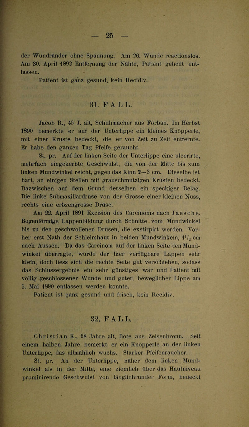 der Wundränder ohne Spannung-. Am 26. Wunde reactionslos. Am 30, April 1892 Entfernung der Nähte, Patient geheilt ent¬ lassen. Patient ist ganz gesund, kein Recidiv. 81. FALL. Jacob R., 45 J. alt, Schuhmacher aus Förban. Im Herbst 1890 bemerkte er auf der Unterlippe ein kleines Knöpperle, mit einer Kruste bedeckt, die er von Zeit zu Zeit entfernte. Er habe den ganzen Tag Pfeife geraucht. St. pr. Auf der linken Seite der Unterlippe eine ulcerirte, mehrfach eingekerbte Geschwulst, die von der Mitte bis zum linken Mundwinkel reicht, gegen das Kinn 2—3 cm. Dieselbe ist hart,,an einigen Stellen mit grauschmiitzigen Krusten bedeckt. Dazwischen auf dem Grund derselben ein speckiger Belag. Die linke Submaxillardrüse von der Grösse einer kleinen Nuss, rechts eine erbsengrosse Drüse. Am 22. April 1891 Excision des Garcinoms nach Jaesche. Bogenförmige Lappenbildung durch Schnitte vom Mundwinkel bis zu den geschwollenen Drüsen, die exstirpirt werden. Vor¬ her erst Nath der Schleimhaut in beiden Mundwinkeln, IV2 cm nach Aussen. Da das Garcinom auf der linken Seite <len Mund¬ winkel überragte, wurde der hier verfügbare Lappen sehr klein, doch Hess sich die rechte Seite gut verschieben, sodass das Schlussergebnis ein sehr* günstiges war und Patient mit völlig geschlossener Wunde und guter, beweglicher Lippe am 5. Mai 1890 entlassen werden konnte. Patient ist ganz gesund und frisch, kein Recidiv. 32. FALL. Christian K., 68 Jahre alt, Bote aus Zeisenbronn. Seit einem halben Jahre bemerkt er ein Knöpperle an der linken Unterlippe, das allmählich wuchs. Starker Pfeifenraucher, St. pr. An der Unterlippe, näher dem linken Mund¬ winkel als in der Mitte, eine ziemlich über das Hautniveau prominirende Geschwulst von länglichrunder Form, bedeckt