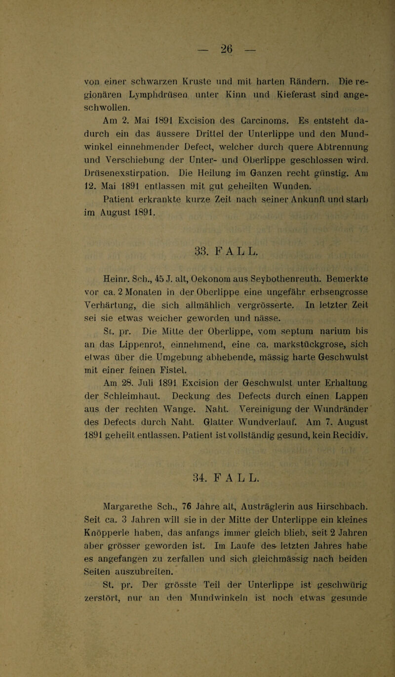 von einer schwarzen Kruste und mit harten Rändern. Die re¬ gionären Lymphdrüsen unter Kinn und Kieferast sind ange¬ schwollen. Am 2. Mai 1891 Excision des Garcinoms. Es entsteht da¬ durch ein das äussere Drittel der Unterlippe und den Mund¬ winkel einnehmender Defect, welcher durch quere Abtrennung und Verschiebung der Unter- und Oberlippe geschlossen wird. Drüsenexstirpation. Die Heilung im Ganzen recht günstig. Am 12. Mai 1891 entlassen mit gut geheilten Wunden. Patient erkrankte kurze Zeit nach seiner Ankunft und starb im August 1891. 33. FALL. Heinr. Sch., 45 J. alt, Oekonom aus Seybothenreuth. Bemerkte vor ca. 2 Monaten in der Oberlippe eine ungefähr erbsengrosse Verhärtung, die sich allmählich vergrösserte. In letzter Zeit sei sie etwas weicher geworden und nässe. Sd. pr. Die Mitte der Oberlippe, vom septum narium bis an das Lippenrot, einnehmend, eine ca. markstückgrose, sich etwas über die Umgebung abhebende, mässig harte Geschwulst mit einer feinen Fistel. Am 28. Juli 1891 Excision der Geschwulst unter Erhaltung der Schleimhaut. Deckung des Defects durch einen Lappen aus der rechten Wange. Naht. Vereinigung der Wundränder des Defects durch Naht, Glatter Wundveiiauf. Am 7. August 1891 geheilt entlassen. Patient ist vollständig gesund, kein Recidiv. 34. FALL. Margarethe Sch., 76 Jahre alt, Austräglerin aus Hirschbach. Seit ca. 3 Jahren will sie in der Mitte der Unterlippe ein kleines Knöpperle haben, das anfangs immer gleich blieb, seit 2 Jahren aber grösser geworden ist. Im Jjaufe des* letzten Jahres habe es angefangen zu zerfallen und sich gleichrnässig nach beiden Seiten auszubreiten. St. pr. Der grösste Teil der Unterlippe ist geschwürig zerstört, nur an den Mundwinkeln ist noch etwas gesunde f