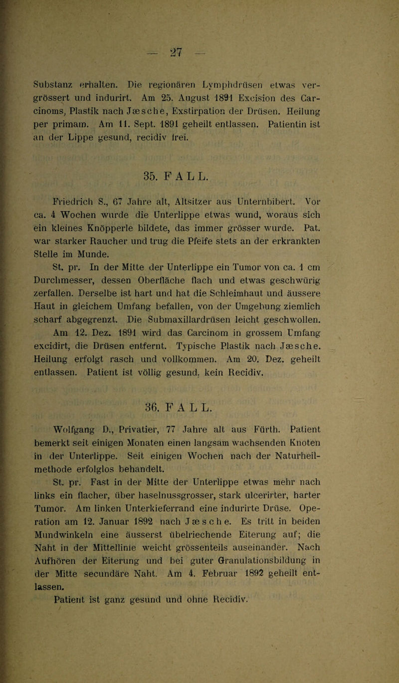 — 21 Substanz erhalten. Die regionären Lymphdrüsen etwas ver- grössert und indurirt. Am 25. August 1891 Excision des Gar- cinoms, Plastik nach Jaesche, Exstirpation der Drüsen. Heilung per primain. Am 11. Sept. 1891 geheilt entlassen. Patientin ist an der Lippe gesund, recidiv Irei. 35. F A L L. Friedrich S., 67 Jahre alt, Altsitzer aus Unternbibert. Vor ca. 4 Wochen wurde die Unterlippe etwas wund, woraus sich ein kleines Knöpperle bildete, das immer grösser wurde. Pat. war starker Raucher und trug die Pfeife stets an der erkrankten Stelle im Munde. St. pr. In der Mitte der Unterlippe ein Tumor von ca. 1 cm Durchmesser, dessen Oberfläche flach und etwas geschwürig zerfallen. Derselbe ist hart und hat die Schleimhaut und äussere Haut in gleichem Umfang befallen, von der Umgebung ziemlich scharf abgegrenzt. Die Submaxillardrüsen leicht geschwollen. Am 12. Dez. 1891 wird das Garcinom in grossem Umfang excidirt, die Drüsen entfernt. Typische Plastik nach Jaesche. Heilung erfolgt rasch und vollkommen. Am 20. Dez. geheilt entlassen. Patient ist völlig gesund, kein Recidiv. 36. F A L L. Wolfgang D., Privatier, 77 Jahre alt aus Fürth. Patient bemerkt seit einigen Monaten einen langsam wachsenden Knoten in der Unterlippe. Seit einigen Wochen nach der Naturheil¬ methode erfolglos behandelt. St. pr. Fast in der Mitte der Unterlippe etwas mehr nach links ein flacher, über haselnussgrosser, stark ulcerirter, harter Tumor. Am. linken Unterkieferrand eine indurirte Drüse. Ope¬ ration am 12. Januar 1892 nach J ae s c h e. Es tritt in beiden Mundwinkeln eine äusserst übelriechende Eiterung auf; die Naht in der Mittellinie weicht grössenteils auseinander. Nach Aufhören der Eiterung und bei guter Granulationsbildung in der Mitte secundäre Naht. Am 4. Februar 1892 geheilt ent¬ lassen. Patient ist ganz gesund und ohne Recidiv.
