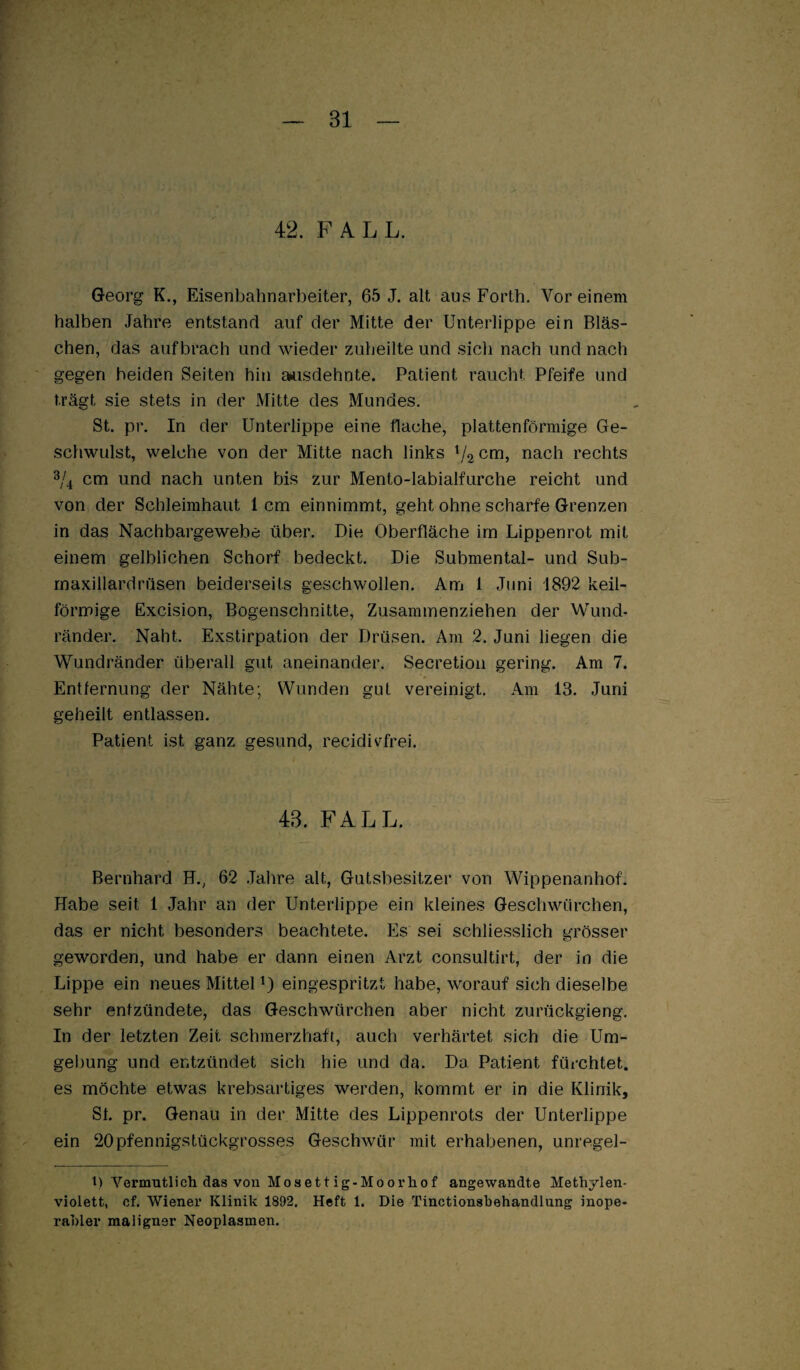 42. FALL. Georg K., Eisenbahnarbeiter, 65 J. alt aus Forth. Vor einem halben Jahre entstand auf der Mitte der Unterlippe ein Bläs¬ chen, das auf brach und wieder zuheilte und sich nach und nach gegen beiden Seiten hin amsdehnte. Patient raucht Pfeife und trägt sie stets in der Mitte des Mundes. St. pr. In der Unterlippe eine flache, plattenförmige Ge¬ schwulst, welche von der Mitte nach links nach rechts 3/j cm und nach unten bis zur Mento-labialfurche reicht und von der Schleimhaut 1 cm einnimmt, geht ohne scharfe Grenzen in das Nachbargewebe über. Die Oberfläche im Lippenrot mit einem gelblichen Schorf bedeckt. Die Submental- und Sub- rnaxillardrüsen beiderseits geschwollen. Am 1 Juni 1892 keil¬ förmige Excision, Bogenschnitte, Zusammenziehen der Wund¬ ränder. Naht. Exstirpation der Drüsen. Am 2. Juni liegen die Wundränder überall gut aneinander. Secretioii gering. Am 7. Entfernung der Nähte; Wunden gut vereinigt. Am 13. Juni geheilt entlassen. Patient ist ganz gesund, recidivfrei. 43. FALL. Bernhard E., 62 .Jahre alt, Gutsbesitzer von WippenanhoL Habe seit 1 Jahr an der Unterlippe ein kleines Geschwürchen, das er nicht besonders beachtete. Es sei schliesslich grösser geworden, und habe er dann einen Arzt consultirt, der io die Lippe ein neues Mittel L eingespritzt habe, worauf sich dieselbe sehr entzündete, das Geschwürchen aber nicht zurückgieng. In der letzten Zeit schmerzhaft, auch verhärtet sich die Um¬ gebung und entzündet sich hie und da. Da Patient fürchtet, es möchte etwas krebsartiges werden, kommt er in die Klinik, St. pr. Genau in der. Mitte des Lippenrots der Unterlippe ein 20pfennigstückgrosses Geschwür mit erhabenen, unregel- 1.) Vermutlich das von Mosettig-Moorliof angewandte Methylen¬ violett, cf. Wiener Klinik 1892. Heft 1. Die Tinctionsbehandlung inope¬ rabler maligner Neoplasmen.