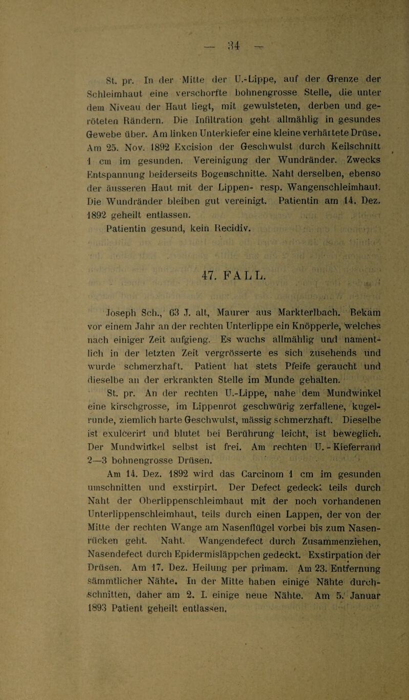 st. pr. In der Mitte der U.-Lippe, auf der Grenze der Schleimhaut eine verschorfte bohnengrosse Stelle, die unter dem Niveau der Haut liegt, mit gewulsteten, derben und ge¬ röteten Rändern. Die Infiltration geht allrnählig in gesundes Gewebe über. Am linken Unterkiefer eine kleine verhärtete Drüse. Am 25. Nov. 1892 Excision der Geschwulst durch Keilschnitt i cm im gesunden. Vereinigung der Wundränder. Zwecks Entspannung beiderseits Bogenschnitle. Naht derselben, ebenso der äusseren Haut mit der Lippen- resp. Wangenschleimhaut. Die Wundränder bleiben gut vereinigt. Patientin am 14. Dez. 1892 geheilt entlassen. . . Patientin gesund, kein Recidiv. 47. FALL. ' Joseph Sch., 63 J. alt, Maurer aus Markterlbach. Bekam vor einem Jahr an der rechten Unterlippe ein Knöpperle, welches nach einiger Zeit aufgieng. Es wuchs allrnählig un.d nament¬ lich in der letzten Zeit vergrösserte es sich zusehends und wurde schmerzhaft. Patient hat stets Pfeife geraucht und dieselbe an der erkrankten Stelle im Munde gehalten. St. pr. An der rechten U.-Lippe, nahe dem Mundwinkel eine kirschgrosse, im Lippenrot geschwürig zerfallene, kugel¬ runde, ziemlich harte Geschwulst, mässig schmerzhaft. Dieselbe ist exulcerirt und blutet bei Berührung leicht, ist beweglich. Der Mundwinkel selbst ist frei. Am rechten U. - Kieferrand 2—3 bohnengrosse Drüsen. Am 14. Dez. 1892 wird das Garcinorn 1 cm im gesunden Umschnitten und exstirpirt. Der Defect gedeckt teils durch Naht der Oberlippenschleimhaut mit der noch vorhandenen Unterlippenschleimhaut, teils durch einen Lappen, der von der Mitte der rechten Wange am Nasenflügel vorbei bis zum Nasen¬ rücken geht. Naht. Wangendefect durch Zusammenziehen, Nasendefect durch Epidermisläppchen gedeckt. Exstirpation der Drüsen. Am 17. Dez. Heilung per primam. Am 23. Entfernung sämmtlicher Nähte. In der Mitte haben einige Nähte durch- -schnitten, daher am 2. I. einige neue Nähte. Am 5.‘ Januar 1893 Patient geheilt entlassen.