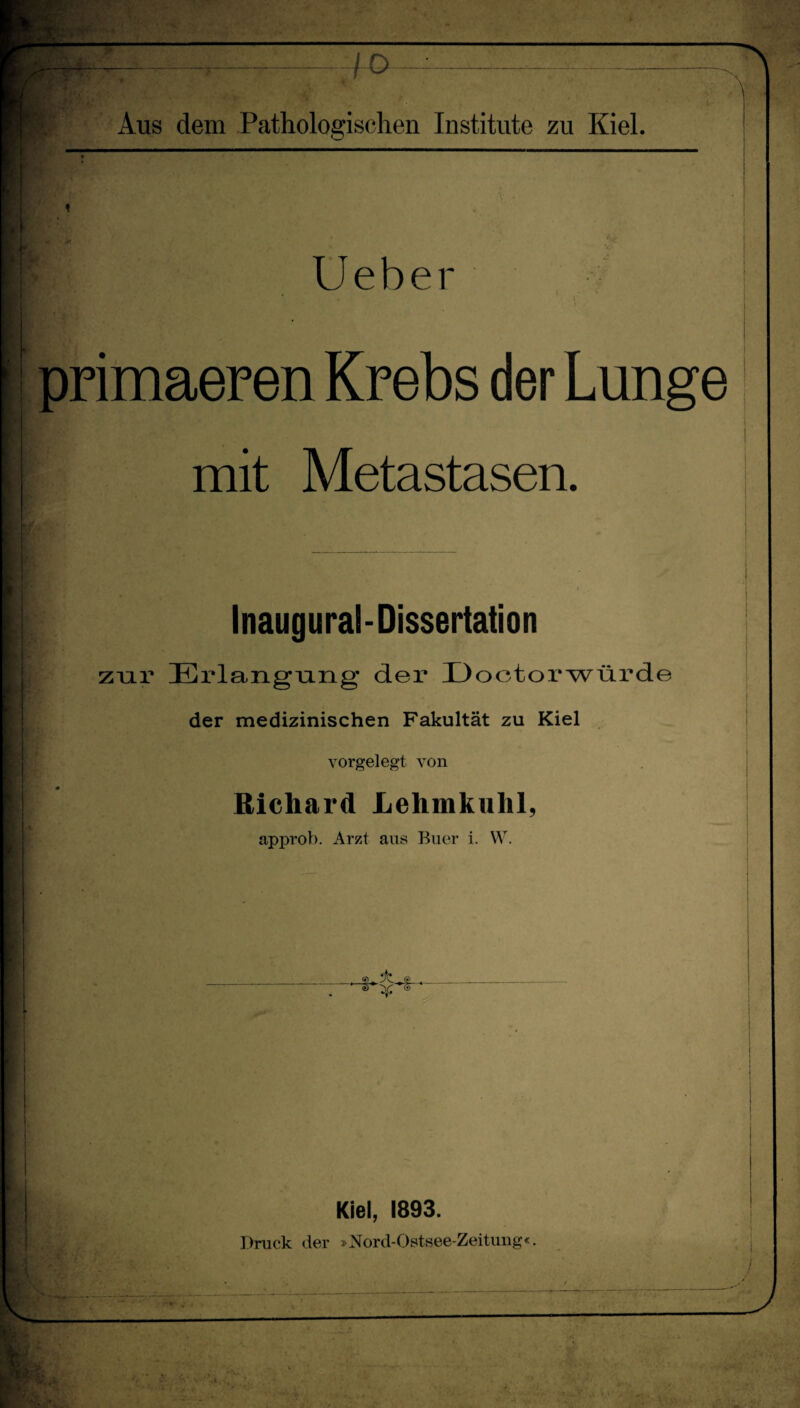 • V“* , rf-k • •• . „ —,-4-0 —^^^- Aus dem Patholosjisclien Institute zu Kiel. Ueber * \ primaeren Krebs der Lunge mit Metastasen. Inaugural-Dissertation zur Erlangniig der Doctorwtirde der medizinischen Fakultät zu Kiel vorgelegt von Richard Lehmkuhl, approb. Arzt ans Buer i. W. Kiel, 1893. Druck der »Mord-Ostsee-Zeituug«.