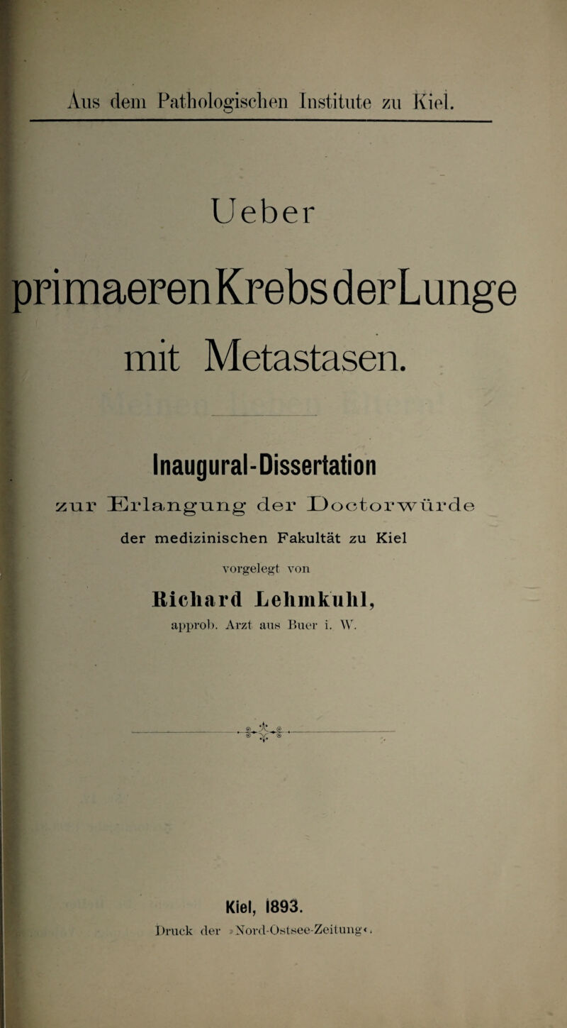 Aus dem Pathologischen Institute zn Kiei. lieber primaeren Krebs derLunge mit Metastasen. Inaugural-Dissertation zur Erlangnug’ der Üoctorwiirde der medizinischen Fakultät zu Kiel vorgelegt von Richard Lehmkuhl, approl), Arzt ans Buer i. _ s) Kiel, 1893. Druck der »Nord-Oistsec-Zeituug«.