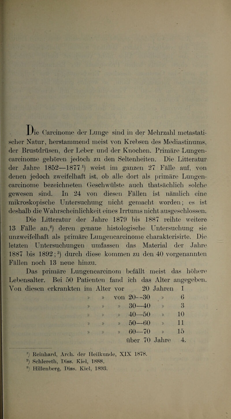 Die Carcinome dta- Lunge sind in der Mehrzahl metastati¬ scher Natur, herstaramend meist von Krebsen des Mediastinums, der Brustdrüsen, der Leber und der Knochen. Primäre Lungen- carcinome gehören jedoch zu den Seltenheiten. Die Litteratur der Jahre 1852—1877 weist im ganzen 27 Fälle auf, von denen jedoch zweifelhaft ist, ob alle dort als primäre Lungen- carcinome bezeichneten Geschwülste auch thatsächlich solche gewesen sind. In 24 yon diesen Fällen ist nämlich eine mikroskopische Untersuchung nicht gemacht worden; es ist deshalb die Wahrscheinlichkeit eines Irrtums nicht ausgeschlossen. Die Litteratur der Jahre 1879 bis 1887 reihte weitere 13 Fälle an,^) deren genaue histologische Untersuchung sie ' unzweifelhaft als primäre Lungencarcinome charakterisirte. Die letzten Untersuchungen umfassen das Material der Jahre ,1887 bis 1892;^) durch diese kommen zu den 40 vorgenannten ^Fällen noch 13 neue hinzu. Das primäre Lungencarcinom befällt meist das höhen‘ Leljensalter. Bei 50 Patienten fand ich das Alter angegeben. 1 ^^on diesen erkrankten im Alter vor 20 Jahren 1 » » von 20- -30 » 6 » » » 30- -40 » 3 » » » 40- -50 » 10 » » » 50— -60 » 11 » » » 60- -70 » 15 über 70 Jahre 4 Keinliard, Arch. der Heilkunde, XIX 1878. b Schlereth, Diss. Kiel, 1888. «) Hilleubern, Diss. Kiel, 181)3. 1