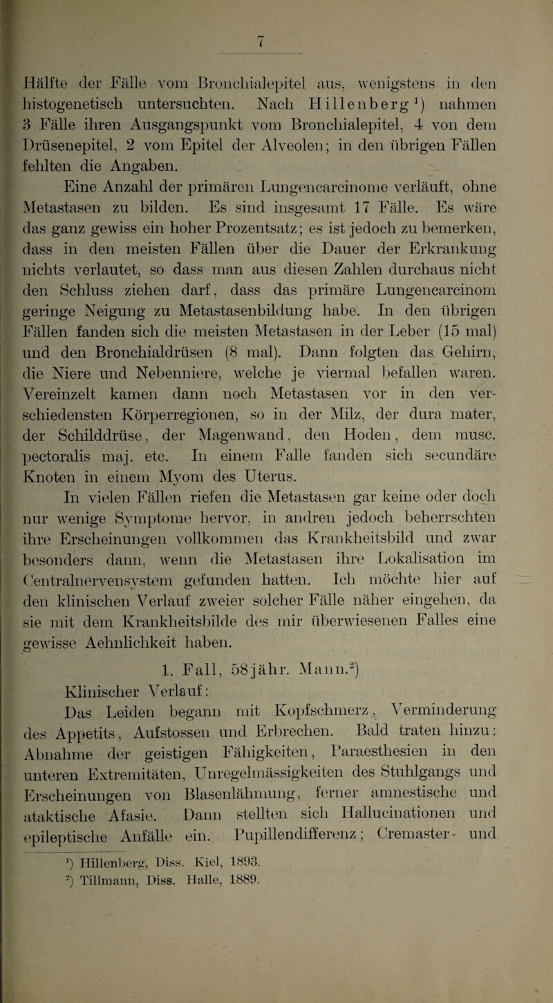 i 'Hälfte der Fälle vom Bruiichialepitel aus, wenigstens in den histogenetisch untersuchten. Nach Hillenberg^) nahmen 3 Fälle ihren Ausgangspunkt vom Bronchialepitel, 4 von dem Drüsenepitel, 2 vom Epitel der Alveolen; in den ührigen Fällen fehlten die Angaben. Eine Anzahl der primären Lungeiicarcinome verläuft, ohne ^Metastasen zu bilden. Es sind insgesamt 17 Fälle. Es wäre das ganz gewiss ein hoher Prozentsatz; es ist jedoch zu bemerken, dass in den meisten Fällen ül^er die Dauer der Erkrankung nichts verlautet, so dass man aus diesen Zahlen durchaus nicht den Schluss ziehen darf, dass das primäre Lungencarcinom geringe Neigung zu Metastasenbildung habe. In den übrigen Fällen fanden sich die meisten Metastasen in der Leber (15 mal) und den Bronchialdrüsen (8 mal). Dann folgten das Gehirn, die Niere und Nebenniere, welche je viermal ijefallen waren. Vereinzelt kamen dann noch Metastasen vor in den ver¬ schiedensten Körperregionen, so in der Milz, der dura mater, der Schilddrüse, der Mageinvand, den Hoden, dem musc. pectoralis maj. etc. In einem Falle fanden sich secundäre Knoten in einem Myom des Uterus. In vielen Fällen riefen die Metastasen gar keine oder doch nur wenige Symptome hervor, in andren jedoch beherrschten ihre Erscheinungen vollkommen das Krankheitsbild und zwar besonders daun, wenn die Metastasen ihre Lokalisation im UentralnervenSystem gefunden hatten. Ich möchte hier auf den klinischen Verlauf zweier solcher Fälle näher eingehen, da sie mit dem Krankheits))ilde des mir überwiesenen Falles eine gewisse Aehnlichkeit haben. 1. Fall, 58jähr. Mann.) Klinischer Verlauf: Das Leiden begann mit Kopfschmerz, Verminderung des Appetits, Aufstossen und Erljrechen. Bald traten hinzu: Abnahme der geistigen Fähigkeiten, Ikiraesthesien in den unteren Extremitäten, LTnregelmässigkeiten des Stuhlgangs und Erscheinungen von Blasenlähmung, ferner amnestische und ataktische Afasie. Dann stellten sich Hallucinationen und epileptische Anfälle ein. Pupillendiffen.mz; Cremaster- und Ü Hillenberg, Hiss. Kiel, töDo. ') Tillniann, Diss. Halle, 1889.