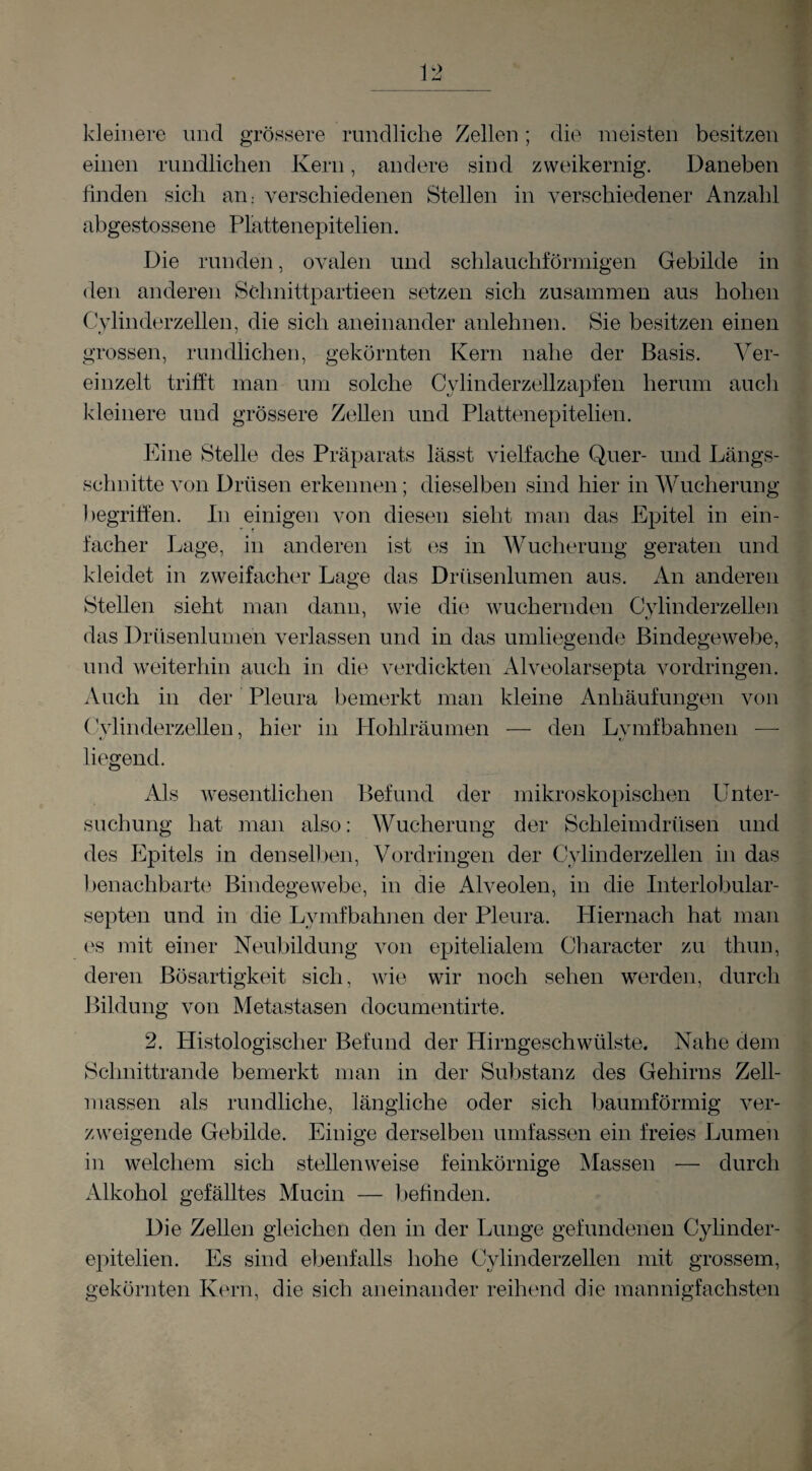 12 kleinere und grössere rundliche Zellen ; die meisten besitzen einen rundlichen Kern, andere sind zweikernig. Daneben finden sich an; verschiedenen Stellen in verschiedener Anzahl abgestossene Plattenepitelien. Die runden, ovalen und schlauchförmigen Gebilde in den anderen Sclinittpartieen setzen sich zusammen aus hohen Cylinderzellen, die sich aneinander anlehnen. Sie besitzen einen grossen, rundlichen, gekörnten Kern nahe der Basis. Ver¬ einzelt trifJt man um solche Cylinderzellzapfen herum auch kleinere und grössere Zellen und Plattenepitelien. Eine Stelle des Präparats lässt vielfache Quer- und Längs¬ schnitte von Drüsen erkennen; dieselben sind hier in Wucherung begriffen. In einigen von diesen sieht man das Epitel in ein¬ facher Lage, in anderen ist es in Wucherung geraten und kleidet in zweifacher Lage das Drüsenlumen aus. An anderen Stellen sieht man dann, wie die wuchernden Cylinderzellen das Drüsenlumen verlassen und in das umliegende Bindegewebe, und weiterhin auch in die verdickten Alveolarsepta Vordringen. Auch in der Pleura bemerkt man kleine Anhäufungen von ('Vlinderzellen, hier in Hohlräumen — den Lvmfbahnen — liegend. Als wesentlichen Befund der mikroskopischen Unter¬ suchung hat man also: Wucherung der Schleimdrüsen und des Epitels in denseil )en, Vordringen der Cylinderzellen in das l)enachbarte Bindegewebe, in die Alveolen, in die Inteiiobular- septen und in die Lymfbahnen der Pleura. Hiernach hat man es mit einer Neubildung von epitelialem Character zu thun, deren Bösartigkeit sich, wie wir noch sehen werden, durch Bildung von Metastasen documentirte. 2. Histologischer Befund der Hirngeschwülste. Nahe dem Schnittrande bemerkt man in der Substanz des Gehirns Zell¬ massen als rundliche, längliche oder sich baumförmig ver¬ zweigende Gebilde. Einige derselben umfassen ein freies Lumen in welchem sich stellenweise feinkörnige Massen — durch Alkohol gefälltes Mucin — befinden. Die Zellen gleichen den in der Lunge gefundenen Cylinder- epitelien. Es sind ebenfalls hohe Cylinderzellen mit grossem, gekörnten Kern, die sich aneinander reihend die mannigfachsten