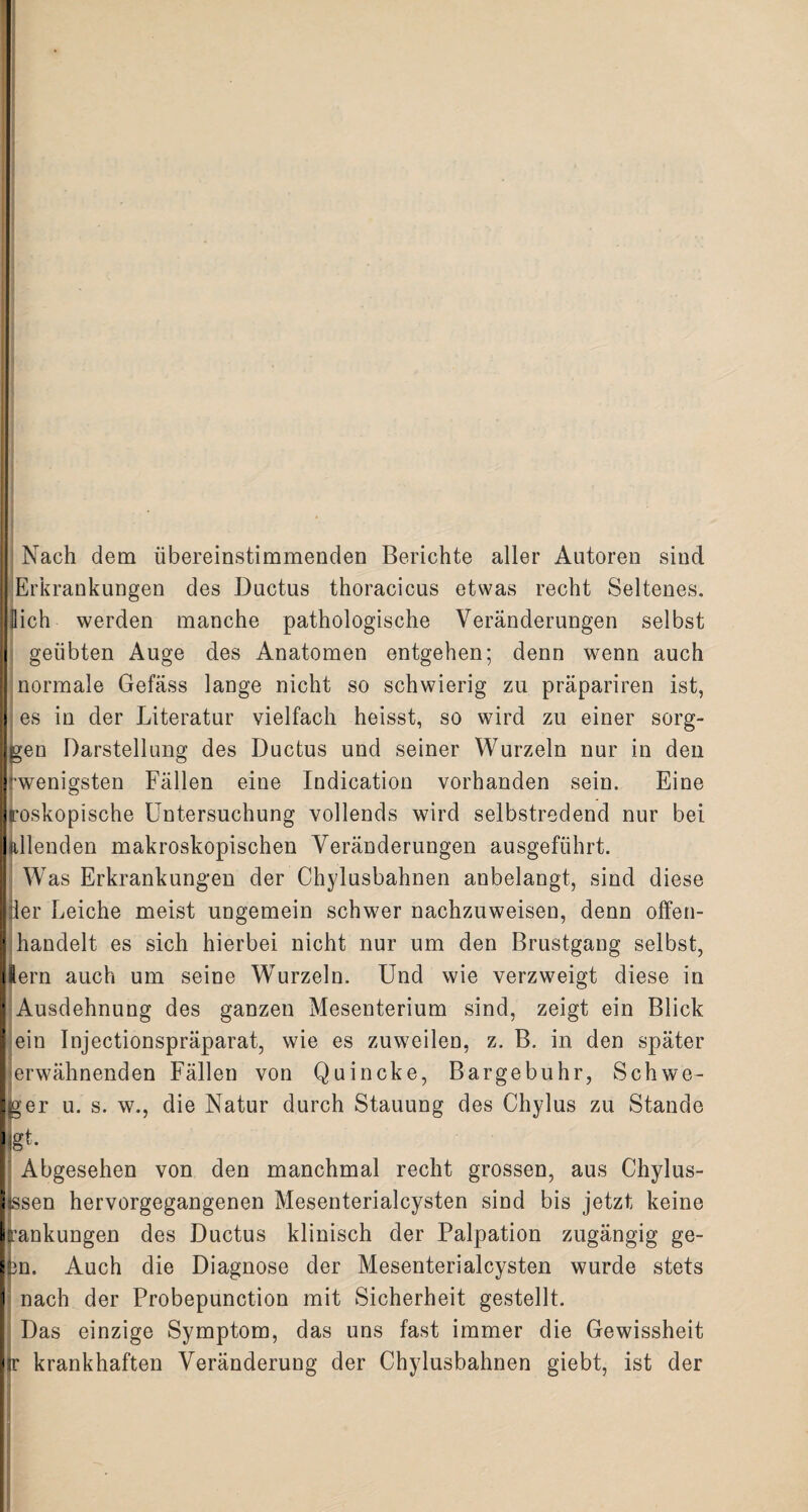 Nach dem übereinstimmenden Berichte aller Autoren sind Erkrankungen des Ductus thoracicus etwas recht Seltenes. Sich werden manche pathologische Veränderungen selbst geübten Auge des Anatomen entgehen; denn wenn auch normale Gefäss lange nicht so schwierig zu präpariren ist, es in der Literatur vielfach heisst, so wird zu einer sorg- gen Darstellung des Ductus und seiner Wurzeln nur in den 'wenigsten Fällen eine Indication vorhanden sein. Eine roskopische Untersuchung vollends wird selbstredend nur bei feilenden makroskopischen Veränderungen ausgeführt. Was Erkrankungen der Chylusbahnen anbelangt, sind diese der Leiche meist ungemein schwer nachzuweisen, denn olfen¬ handelt es sich hierbei nicht nur um den Brustgang selbst, lern auch um seine Wurzeln. Und wie verzweigt diese in Ausdehnung des ganzen Mesenterium sind, zeigt ein Blick ein Injectionspräparat, wie es zuweilen, z. B. in den später erwähnenden Fällen von Quincke, Bargebuhr, Schwe- ger u. s. w., die Natur durch Stauung des Chylus zu Stande gU Abgesehen von den manchmal recht grossen, aus Chylus- ssen hervorgegangenen Mesenterialcysten sind bis jetzt keine rankungen des Ductus klinisch der Palpation zugängig ge- 3n, Auch die Diagnose der Mesenterialcysten wurde stets nach der Probepunction mit Sicherheit gestellt. Das einzige Symptom, das uns fast immer die Gewissheit fr krankhaften Veränderung der Chylusbahnen giebt, ist der