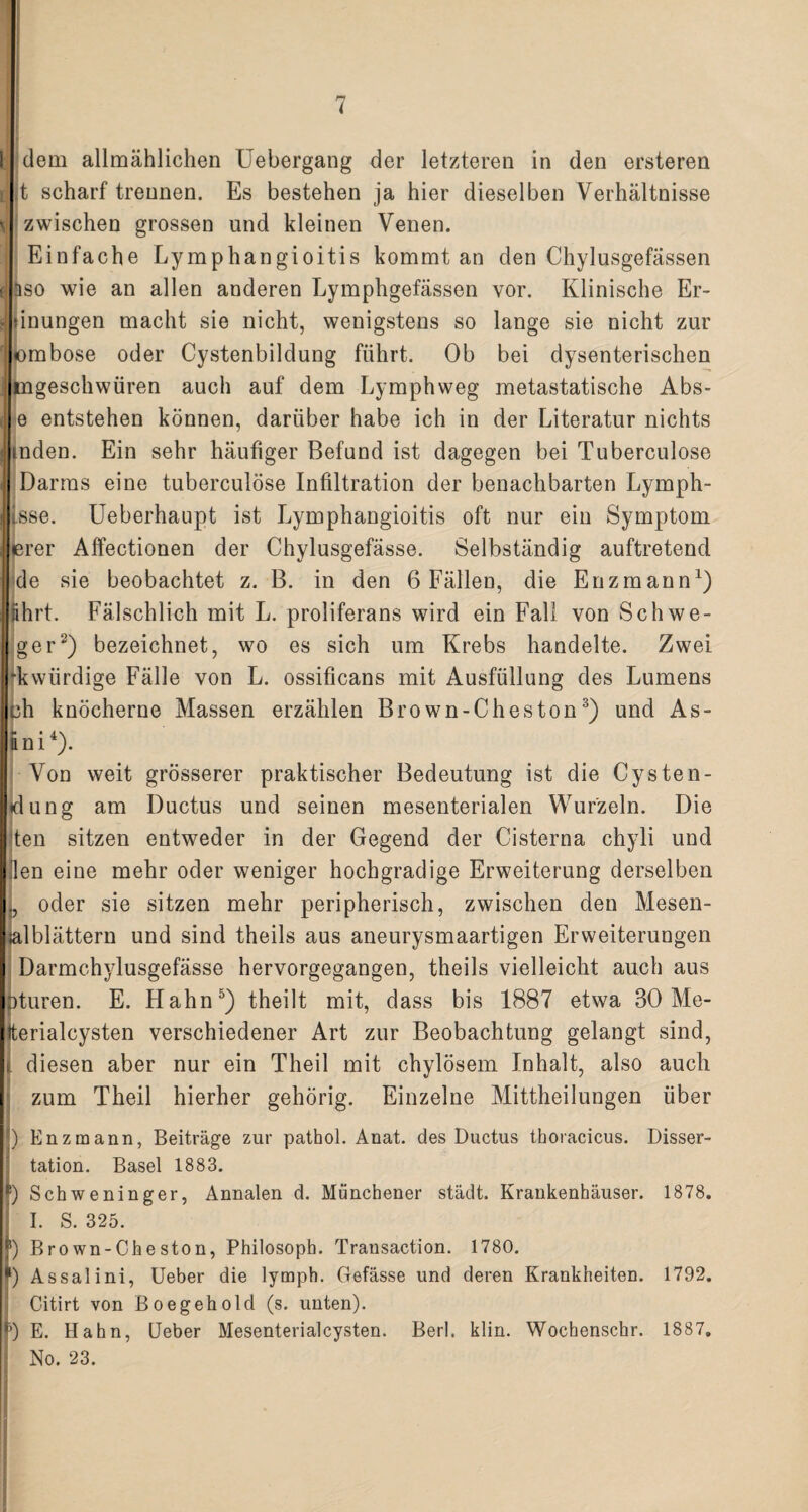 I ' dem allmählichen Uebergang der letzteren in den ersteren t scharf trennen. Es bestehen ja hier dieselben Verhältnisse zwischen grossen und kleinen Venen. Einfache Lymphangioitis kommt an den Chylusgefässen aso wie an allen anderen Lymphgefässen vor. Klinische Er- dnungen macht sie nicht, wenigstens so lange sie nicht zur ombose oder Cystenbildung führt. Ob bei dysenterischen tngeschwüren auch auf dem Lymphweg metastatische Abs- e entstehen können, darüber habe ich in der Literatur nichts indem Ein sehr häufiger Befund ist dagegen bei Tuberculose Darms eine tuberculose Infiltration der benachbarten Lymph- Lsse. Ueberhaupt ist Lymphangioitis oft nur ein Symptom erer Affectionen der Chylusgefässe. Selbständig auftretend de sie beobachtet z. B. in den 6 Fällen, die Enzmann1) ährt. Fälschlich mit L. proliferans wird ein Fall von Schwe- ger2) bezeichnet, wo es sich um Krebs handelte. Zwei ‘kwürdige Fälle von L. ossificans mit Ausfüllung des Lumens oh knöcherne Massen erzählen Brown-Cheston3) und As- f * 4A am ). Von weit grösserer praktischer Bedeutung ist die Cysten¬ dung am Ductus und seinen mesenterialen Wurzeln. Die ten sitzen entweder in der Gegend der Cisterna chyli und (len eine mehr oder weniger hochgradige Erweiterung derselben ., oder sie sitzen mehr peripherisch, zwischen den Mesen- ialblättern und sind theils aus aneurysmaartigen Erweiterungen Darmchylusgefässe hervorgegangen, theils vielleicht auch aus Dturen. E. Hahn5) theilt mit, dass bis 1887 etwa 30 Me- (terialcysten verschiedener Art zur Beobachtung gelangt sind, ( diesen aber nur ein Theil mit chylösem Inhalt, also auch zum Theil hierher gehörig. Einzelne Mittheilungen über ) Enzmann, Beiträge zur pathol. Anat. des Ductus thoracicus. Disser¬ tation. Basel 1883. E) Schweninger, Annalen d. Münchener städt. Krankenhäuser. 1878. I. S. 325. j5) Brown-Cheston, Philosoph. Transaction. 1780. I1) Assalini, Ueber die lymph. Gefässe und deren Krankheiten. 1792. Citirt von Bo egehold (s. unten). DE. Hahn, Ueber Mesenterialcysten. Berl. klin. Wochenschr. 1887. No. 23.