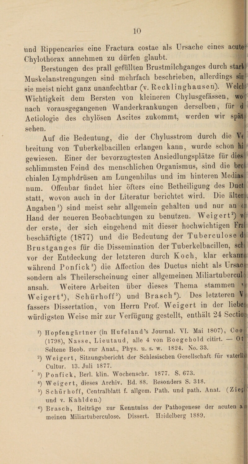 und Rippencaries eine Fractura costae als Ursache eines acute Chylothorax annehmen zu dürfen glaubt. Berstungen des prall gefüllten Brustmilchganges durch starb Muskelanstrengungen sind mehrfach beschrieben, allerdings sic sie meist nicht ganz unanfechtbar (v. Recklinghausen}. v\elcl Wichtigkeit dem Bersten von kleineren Chylusgefässen, wo nach vorausgegangenen Wanderkrankungen derselben, für d; Aetiologie des chylösen Ascites zukommt, werden wii spät sehen. Auf die Bedeutung, die der Chylusstrom durch die Ve breitung von Tuberkelbacillen erlangen kann, wurde schon hi gewiesen. Einer der bevorzugtesten Ansiedlungsplätze für dies schlimmsten Feind des menschlichen Organismus, sind die broi chialen Lymphdrüsen am Lungenhilus und im hinteren Medias num. Offenbar findet hier öfters eine Betheiligung des Duck statt, wovon auch in der Literatur berichtet wird. Die älter Angaben1) sind meist sehr allgemein gehalten und nur an ü Hand der neueren Beobachtungen zu benutzen. Weigert2) v| der erste, der sich eingehend mit dieser hochwichtigen Fra beschäftigte (1877) und die Bedeutung der Tuberculose d: Brustganges für die Dissemination der Tuberkelbacillen, sei: vor der Entdeckung der letzteren durch Koch, klar erkamu während Ponfick3) die Affection des Ductus nicht als Ursac- sondern als Theilerscheinuug einer allgemeinen Miliartubercul: ansah. Weitere Arbeiten über dieses Thema stammen Weigert4), Schürhoff5) und Brasch6). Des letzteren Vfe, fassers Dissertation, von Herrn Prof. Weigert in der liebe: würdigsten Weise mir zur Verfügung gestellt, enthält 24 Sectio; ■ T 1) Hopfengärtner (in Hufeland’s Journal. VI. Mai 1807), Coo (1798), Nasse, Lieutaud, alle 4 von Boegehold citirt. — Ot Seltene Beob. zur Anat., Phys. u. s. w. 1824. No. 33. 2) Weigert, Sitzungsbericht der Schlesischen Gesellschaft für vaterh Cultur. 13. Juli 1877. 3) Ponfick, Berl. klin. Woebenschr. 1877. S. 673. 4) Weigert, dieses Archiv. Bd. 88. Besonders S. 318. 5) Schür hoff, Centralblatt f. allgem. Path. und path. Anat. (Ziegb und v. Kahl den.) 6) Brasch, Beiträge zur Kenntniss der Pathogenese der acuten ar meinen Miliartuberculose. Dissert. Heidelberg 1889. I£ c 1