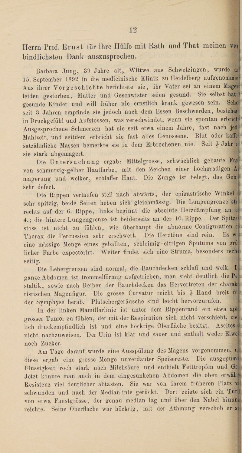 Herrn Prof. Ernst für ihre Hülfe mit Rath und That meinen vei bindlichsten Dank auszusprechen. Barbara Jung, 39 Jahre alt, Wittwe aus Schwetzingen, wurde aif 15. September 1892 in die medicinische Klinik zu Heidelberg aufgenommei Aus ihrer Vorgeschichte berichtete sie, ihr Vater sei an einem Magei leiden gestorben, Mutter und Geschwister seien gesund. Sie selbst hat gesunde Kinder und will früher nie ernstlich krank gewesen sein. Sehe seit 3 .Jahren empfinde sie jedoch nach dem Essen Beschwerden, bestehen in Druckgefühl und Aufstossen, was verschwindet, wenn sie spontan erbrich Ausgesprochene Schmerzen hat sie seit etwa einem Jahre, fast nach jed Mahlzeit, und seitdem erbricht sie fast alles Genossene. Blut oder kaffe satzähnliche Massen bemerkte sie in dem Erbrochenen nie. Seit \ Jahr s: t sie stark abgemagert. Die Untersuchung ergab: Mittelgrosse, schwächlich gebaute Fra von schmutzig-gelber Hautfarbe, mit den Zeichen einer hochgradigen A' magerung und welker, schlaffer Haut. Die Zunge ist belegt, das Gebi sehr defect. Die Rippen verlaufen steil nach abwärts, der epigastrische Winkel sehr spitzig, beide Seiten heben sich gleichmässig. Die Lungengrenze sh rechts auf der 6. Rippe, links beginnt die absolute Herzdämpfung an c 4.; die hintere Lungengrenze ist beiderseits an der 10. Rippe. Der Spitze; stoss ist nicht zu fühlen, wie überhaupt die abnorme Configuration c: Thorax die Percussion sehr erschwert. Die Herztöne sind rein. Es w ; eine mässige Menge eines geballten, schleimig-eitrigen Sputums von grt lieber Farbe expectorirt. Weiter findet sich eine Struma, besonders rech* seitig. Die Lebergrenzen sind normal, die Bauchdecken schlaff und welk. I ganze Abdomen ist trommelförmig aufgetrieben, man sieht deutlich die Pe staltik, sowie nach Reiben der Bauchdecken das Hervortreten der charak ristisehen Magenfigur. Die grosse Curvatur reicht bis -g- Hand breit iil der Symphyse herab. Plätschergeräusche sind leicht hervorzurufen. In der linken Mamillarlinie ist unter dem Rippenrand ein etwa apl grosser Tumor zu fühlen, der mit der Respiration sich nicht verschiebt, zie lieh druckempfindlich ist und eine höckrige Oberfläche besitzt. Ascites c nicht nachzuweisen. Der Urin ist klar und sauer und enthält weder Eiwe; noch Zucker. Am Tage darauf wurde eine Ausspülung des Magens vorgenommen, uj diese ergab eine grosse Menge unverdauter Speisereste. Die ausgepum i Flüssigkeit roch stark nach Milchsäure und enthielt Fetttropfen und Ga; Jetzt konnte man auch in dem eingesunkenen Abdomen die oben erwäb v Resistenz viel deutlicher abtasten. Sie war von ihrem früheren Platz v|j schwunden und nach der Medianlinie gerückt. Dort zeigte sich ein Tue!' von etwa Faustgrösse, der genau median lag und über den Nabel hinun; reichte. Seine Oberfläche war höckrig, mit der Athmung verschob er sp