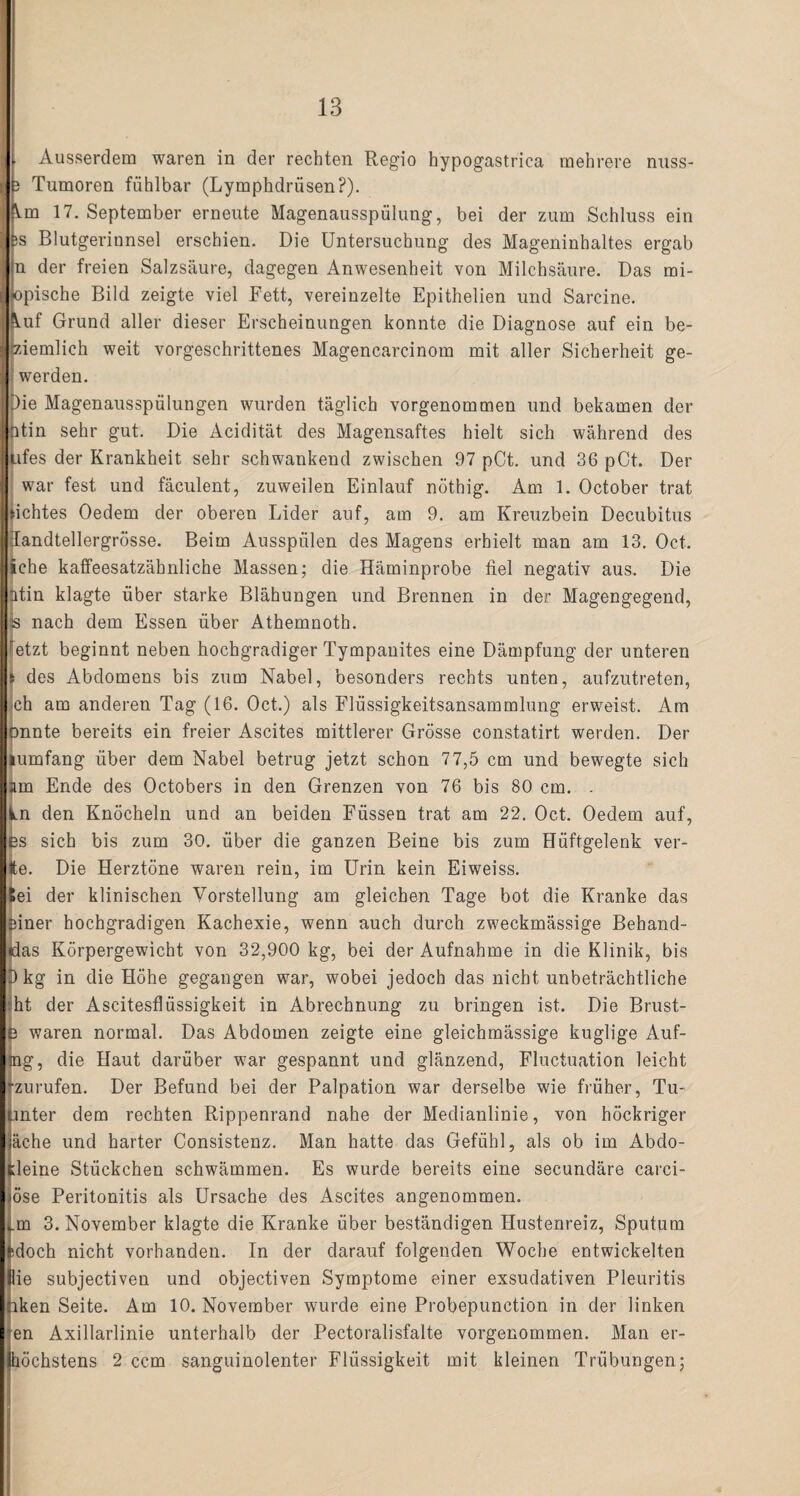 Ausserdem waren in der rechten Regio hypogastrica mehrere nuss- } Tumoren fühlbar (LymphdriisenP). \.m 17. September erneute Magenausspülung, bei der zum Schluss ein js Blutgerinnsel erschien. Die Untersuchung des Mageninhaltes ergab n der freien Salzsäure, dagegen Anwesenheit von Milchsäure. Das mi- K>pische Bild zeigte viel Fett, vereinzelte Epithelien und Sarcine. kuf Grund aller dieser Erscheinungen konnte die Diagnose auf ein be¬ tziemlich weit vorgeschrittenes Magencarcinom mit aller Sicherheit ge- werden. Die Magenausspülungen wurden täglich vorgenommen und bekamen der ntin sehr gut. Die Acidität des Magensaftes hielt sich während des ufes der Krankheit sehr schwankend zwischen 97 pCt. und 36 pCt. Der war fest und fäculent, zuweilen Einlauf nöthig. Am 1. October trat Achtes Oedem der oberen Lider auf, am 9. am Kreuzbein Decubitus Iandtellergrösse. Beim Ausspülen des Magens erhielt man am 13. Oct. iche kaffeesatzähnliche Massen; die Häminprobe fiel negativ aus. Die ntin klagte über starke Blähungen und Brennen in der Magengegend, Ss nach dem Essen über Athemnoth. retzt beginnt neben hochgradiger Tympanites eine Dämpfung der unteren i des Abdomens bis zum Nabel, besonders rechts unten, aufzutreten, ch am anderen Tag (16. Oct.) als Flüssigkeitsansammlung erweist. Am onnte bereits ein freier Ascites mittlerer Grösse constatirt werden. Der lumfang über dem Nabel betrug jetzt schon 77,5 cm und bewegte sich am Ende des Octobers in den Grenzen von 76 bis 80 cm. . ln den Knöcheln und an beiden Füssen trat am 22. Oct. Oedem auf, es sich bis zum 30. über die ganzen Beine bis zum Hüftgelenk ver¬ te. Die Herztöne waren rein, im Urin kein Eiweiss. Sei der klinischen Vorstellung am gleichen Tage bot die Kranke das finer hochgradigen Kachexie, wenn auch durch zweckmässige Behand- das Körpergewicht von 32,900 kg, bei der Aufnahme in die Klinik, bis Dkg in die Höhe gegangen war, wobei jedoch das nicht unbeträchtliche ?ht der Ascitesflüssigkeit in Abrechnung zu bringen ist. Die Brust- I! waren normal. Das Abdomen zeigte eine gleichmässige kuglige Auf- ag, die Haut darüber war gespannt und glänzend, Fluctuation leicht zurufen. Der Befund bei der Palpation war derselbe wie früher, Tu- mter dem rechten Rippenrand nahe der Medianlinie, von höckriger äche und harter Consistenz. Man hatte das Gefühl, als ob im Abdo- fieine Stückchen schwämmen. Es wurde bereits eine secundäre carci- öse Peritonitis als Ursache des Ascites angenommen. .m 3. November klagte die Kranke über beständigen Hustenreiz, Sputum idoch nicht vorhanden. In der darauf folgenden Woche entwickelten lie subjectiven und objectiven Symptome einer exsudativen Pleuritis iken Seite. Am 10. November wurde eine Probepunction in der linken en Axillarlinie unterhalb der Pectoralisfalte vorgenommen. Man er-
