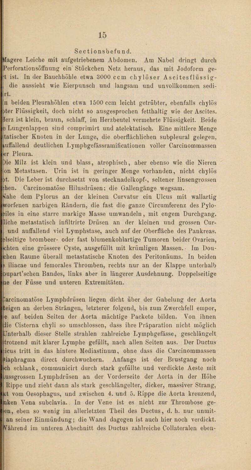 Sectionsbefund. Magere Leiche mit aufgetriebenera Abdomen. Am Nabel dringt durch *Perforationsöffnung ein Stückchen Netz heraus, das mit Jodoform ge- *t ist. In der Bauchhöhle etwa 3000 ccm chylöser Ascitesflüssig- , die aussieht wie Eierpunsch und langsam und unvollkommen sedi- rt. n beiden Pleurahöhlen etwa 1500 ccm leicht getrübter, ebenfalls chylös Mer Flüssigkeit, doch nicht so ausgesprochen fetthaltig wie der Ascites. Herz ist klein, braun, schlaff, im Herzbeutel vermehrte Flüssigkeit. Beide e Lungenlappen sind comprimirt und atelektatisch. Eine mittlere Menge j.tatischer Knoten in der Lunge, die oberflächlichen subpleural gelegen, Auffallend deutlichen Lymphgefässramificationen voller Careinommassen l-er Pleura. Die Milz ist klein und blass, atrophisch, aber ebenso w7ie die Nieren on Metastasen. Urin ist in geringer Menge vorhanden, nicht chylös |pt. Die Leber ist durchsetzt von Stecknadelkopf-, seltener linsengrossen rben. Carcinomatöse Hilusdrüsen; die Gallengänge wegsam. ‘Iahe dem Pylorus an der kleinen Curvatur ein Ulcus mit wallartig «vorfenen narbigen Rändern, die fast die ganze Circumferenz des Pylo- siles in eine starre markige Masse umwandeln, mit engem Durchgang, fliehe metastatisch infiltrirte Drüsen an der kleinen und grossen Cur- , und auffallend viel Lymphstase, auch auf der Oberfläche des Pankreas. |slseitige brombeer- oder fast blumenkohlartige Tumoren beider Ovarien, jehten eine grössere Cyste, ausgefüllt mit krümligen Massen.- Im Dou- clien Raume überall metastatische Knoten des Peritonäums. In beiden 11 iliacae und femorales Thromben, rechts nur an der Klappe unterhalb loupart’schen Bandes, links aber in längerer Ausdehnung. Doppelseitige loe der Füsse und unteren Extremitäten. r'arcinomatöse Lymphdrüsen liegen dicht über der Gabelung der Aorta lleigen an derben Strängen, letzterer folgend, bis zum Zwerchfell empor, I«e auf beiden Seiten der Aorta mächtige Packete bilden. Von ihnen Iflie Cisterna chyli so umschlossen, dass ihre Präparation nicht möglich llJnterbalb dieser Stelle strahlen zahlreiche Lymphgefässe, geschlängelt litrotzend mit klarer Lymphe gefüllt, nach allen Seiten aus. Der Ductus liicus tritt in das hintere Mediastinum, ohne dass die Carcinommassen l»iaphragma direct durchwuchern. Anfangs ist der Brustgang noch lieh schlank, communicirt durch stark gefüllte und verdickte Aeste mit liussgrossen Lymphdrüsen an der Vorderseite der Aorta in der Höhe J Rippe und zieht dann als stark geschlängelter, dicker, massiver Strang, ■kt vom Oesophagus, und zwischen 4. und 5. Rippe die Aorta kreuzend, Iciken Vena subclavia. In der Vene ist es nicht zur Thrombose ge- Eien, eben so wenig im allerletzten Theil des Ductus, d. h. nur unmit- I an seiner Einmündung; die Wand dagegen ist auch hier noch verdickt. ■Nährend im unteren Abschnitt des Ductus zahlreiche Collateralen eben-