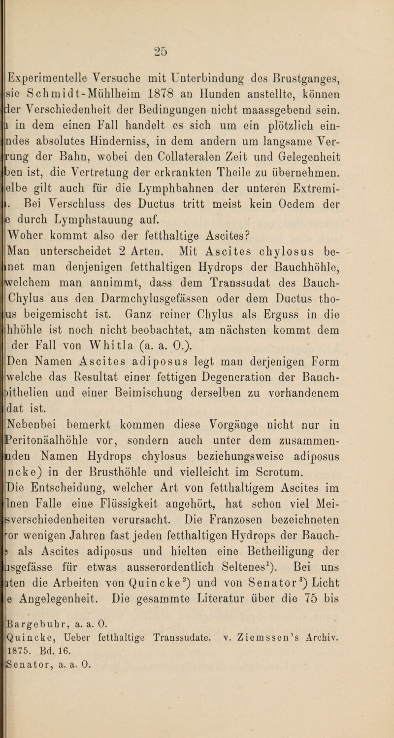 Experimentelle Versuche mit Unterbindung des Brustganges, sie S ch midt-Mühlheim 1878 an Hunden anstellte, können ler Verschiedenheit der Bedingungen nicht maassgebend sein. 1 in dem einen Fall handelt es sich um ein plötzlich ein- ndes absolutes Hinderniss, in dem andern um langsame Ver- rung der Bahn, wobei den Collateralen Zeit und Gelegenheit :>en ist, die Vertretung der erkrankten Theile zu übernehmen, elbe gilt auch für die Lymphbahnen der unteren Extremi- . Bei Verschluss des Ductus tritt meist kein Oedem der e durch Lymphstauung auf. Woher kommt also der fetthaltige Ascites? Man unterscheidet 2 Arten. Mit Ascites chylosus be- knet man denjenigen fetthaltigen Hydrops der Bauchhöhle, welchem man anuimmt, dass dem Transsudat des Bauch- Chylus aus den Darmchylusgefässen oder dem Ductus tho- us beigemischt ist. Ganz reiner Chylus als Erguss in die hhöhle ist noch nicht beobachtet, am nächsten kommt dem der Fall von Whitla (a. a. 0.). Den Namen Ascites adiposus legt man derjenigen Form welche das Resultat einer fettigen Degeneration der Bauch- jithelien und einer Beimischung derselben zu vorhandenem dat ist. Nebenbei bemerkt kommen diese Vorgänge nicht nur in Peritonäalhöhle vor, sondern auch unter dem zusammen- nden Namen Hydrops chylosus beziehungsweise adiposus ncke) in der Brusthöhle und vielleicht im Scrotum. Die Entscheidung, welcher Art von fetthaltigem Ascites im Inen Falle eine Flüssigkeit angehört, hat schon viel Mei¬ sverschiedenheiten verursacht. Die Franzosen bezeichneten ror wenigen Jahren fast jeden fetthaltigen Hydrops der Bauch- 5 als Ascites adiposus und hielten eine Betheiligung der asgefässe für etwas ausserordentlich Seltenes1). Bei uns Uten die Arbeiten von Quincke2) und von Senator3) Licht e Angelegenheit. Die gesammte Literatur über die 75 bis Bargebuhr, a. a. 0. 'Quincke, Ueber fetthaltige Transsudate, v. Ziemssen’s Archiv. 1875. Bd. 16. I ♦Senator, a. a. 0.