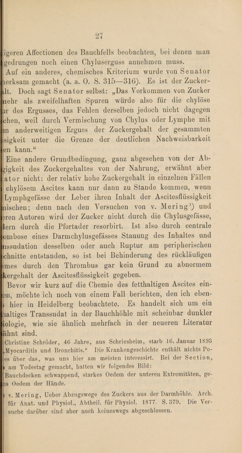 igeren Affectionen des Bauchfells beobachten, bei denen man gedrungen noch einen Chyluserguss annehmen muss. Auf ein anderes, chemisches Kriterium wurde von Senator lerksam gemacht (a. a. 0. S. 315—316). Es ist der Zucker- ,1t. Doch sagt Senator selbst: „Das Vorkommen von Zucker aehr als zweifelhaften Spuren würde also für die chylöse ir des Ergusses, das Fehlen derselben jedoch nicht dagegen chen, weil durch Vermischung von Chylus oder Lymphe mit m anderweitigen Erguss der Zuckergehalt der gesammten sigkeit unter die Grenze der deutlichen Nachweisbarkeit nn kann.“ Eine andere Grundbedingung, ganz abgesehen von der Ab- gigkeit des Zuckergehaltes von der Nahrung, erwähnt aber ator nicht: der relativ hohe Zuckergehalt in einzelnen Fällen chylösem Ascites kann nur dann zu Stande kommen, wenn Lymphgefässe der Leber ihren Inhalt der Ascitesflüssigkeit tiischen; denn nach den Versuchen von v. Mering1) und 3ren Autoren wird der Zucker nicht durch die Chylusgefässe, lern durch die Pfortader resorbirt. Ist also durch centrale bmbose eines Darmchylusgefässes Stauung des Inhaltes und nssudation desselben oder auch Ruptur am peripherischen chnitte entstanden, so ist bei Behinderung des rückläufigen >mes durch den Thrombus gar kein Grund zu abnormem kergehalt der Ascitesflüssigkeit gegeben. Bevor wir kurz auf die Chemie des fetthaltigen Ascites ein¬ en, möchte ich noch von einem Fall berichten, den ich eben- s hier in Heidelberg beobachtete. Es handelt sich um ein naltiges Transsudat in der Bauchhöhle mit scheinbar dunkler iologie, wie sie ähnlich mehrfach in der neueren Literatur ahnt sind. ^Christine Schröder, 46 Jahre, aus Schriesheim, starb 16. Januar 1893 „Myocarditis und Bronchitis.“ Die Krankengeschichte enthält nichts Po¬ es über das, was uns hier am meisten interessirt. Bei der Section, am Todestag gemacht, hatten wir folgendes Bild: Bauchdecken schwappend, starkes Oedem der unteren Extremitäten, ge- 3S Oedem der Hände. i v. Mering, Ueber Abzugswege des Zuckers aus der Darmhöhle. Arch. für Anat. und Physiol., Abtheil, für Physiol. 1877. S.379. Die Ver¬ suche darüber sind aber noch keineswegs abgeschlossen.