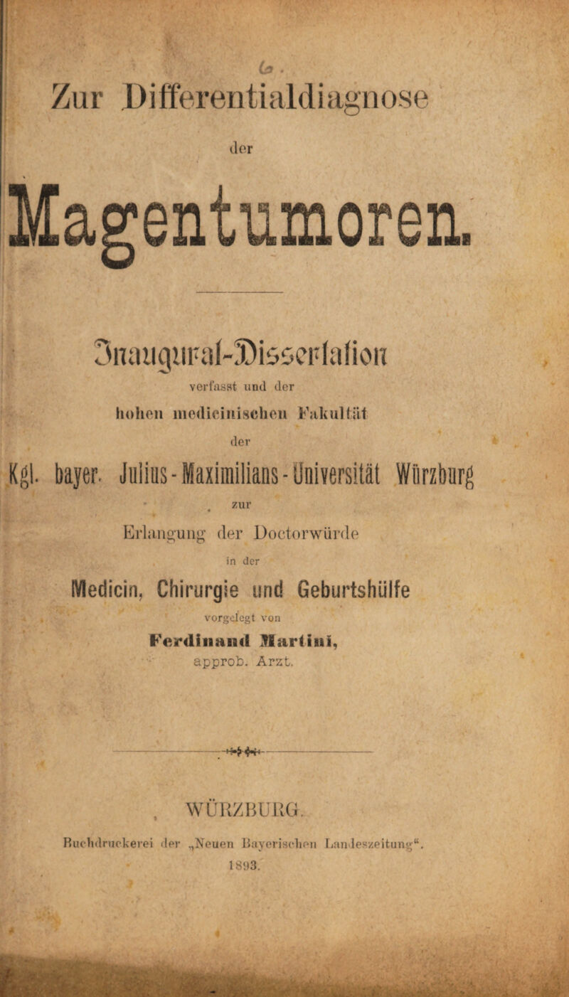 Zur Differentialdiagnose der Magentumoren. 3nauigiiFaf-5DisseFfafion verfasst und der hohen medicinischen Fakultät der Kgl. bayer. Julius - Maximilians - Universität Wiirzburg zur 4 Erlangung der Doctorwürde in der Medicin, Chirurgie und Geburtshülfe vorgelegt von Ferdinand JlarHiii, approb. Arzt. WURZBÜRG. Ruchdruckerei der „Neuen Bayerischen Landeszeitun«;“. 1893.