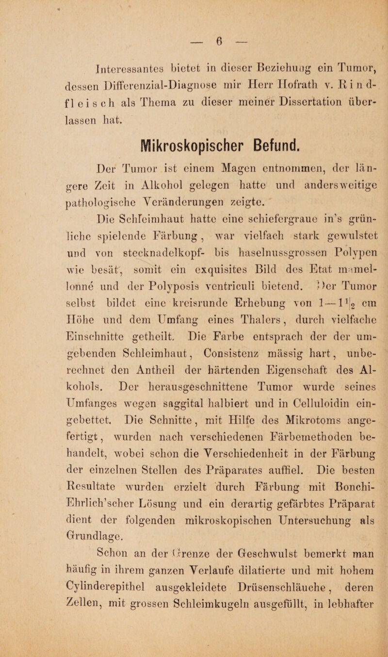 Interessantes bietet in dieser Beziehung ein Tumor, dessen Differenzial-Diagnose mir Herr Hofrath v. Kind¬ fleisch als Thema zu dieser meiner Dissertation über¬ lassen hat. Mikroskopischer Befund. Der Tumor ist einem Magen entnommen, der län¬ gere Zeit in Alkohol gelegen hatte und andersweitige pathologische Veränderungen zeigte. Die Schleimhaut hatte eine schiefergraue in's grün¬ liche spielende Färbung, war vielfach stark gewulstet und von Stecknadelkopf- bis haselnussgrossen Polypen wie besät, somit ein exquisites Bild des Etat mamel- lonne und der Polyposis ventriculi bietend. Der Tumor selbst bildet eine kreisrunde Erhebung von 1 — lfi2 cm Höhe und dem Umfang eines Thalers, durch vielfache Einschnitte getheilt. Die Farbe entsprach der der um¬ gebenden Schleimhaut, Consistenz massig hart, unbe¬ rechnet den Antheil der härtenden Eigenschaft des Al¬ kohols. Der herausgeschnittene Tumor wurde seines Umfanges wegen saggital halbiert und in Celluloidin ein¬ gebettet, Die Schnitte, mit Hilfe des Mikrotoms ange¬ fertigt , wurden nach verschiedenen Färbemethoden be¬ handelt, wobei schon die Verschiedenheit in der Färbung der einzelnen Stellen des Präparates auffiel. Die besten Resultate wurden erzielt durch Färbung mit Bonchi- Ehrlich’scher Lösung und ein derartig gefärbtes Präparat dient der folgenden mikroskopischen Untersuchung als Grundlage. Schon an der Grenze der Geschwulst bemerkt man häufig in ihrem ganzen Verlaufe dilatierte und mit hohem Cylinderepithel ausgekleidete Drüsenschläuche, deren Zellen, mit grossen Schleimkugeln ausgefüllt, in lebhafter