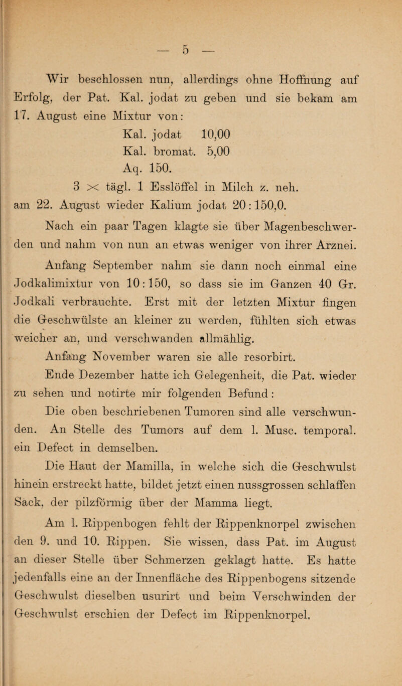 Wir beschlossen nun, allerdings ohne Hoffnung auf Erfolg, der Pat. Kal. jodat zu geben und sie bekam am 17. August eine Mixtur von: Kal. jodat 10,00 Kal. bromat. 5,00 Aq. 150. 3 x tägl. 1 Esslöffel in Milch z. neh. am 22. August wieder Kalium jodat 20:150,0. Nach ein paar Tagen klagte sie über Magenbeschwer¬ den und nahm von nun an etwas weniger von ihrer Arznei. Anfang September nahm sie dann noch einmal eine Jodkalimixtur von 10:150, so dass sie im Ganzen 40 Gr. Jodkali verbrauchte. Erst mit der letzten Mixtur fingen die Geschwülste an kleiner zu werden, fühlten sich etwas weicher an, und verschwanden allmählig. Anfang November waren sie alle resorbirt. Ende Dezember hatte ich Gelegenheit, die Pat. wieder zu sehen und notirte mir folgenden Befund : Die oben beschriebenen Tumoren sind alle verschwun¬ den. An Stelle des Tumors auf dem 1. Muse, temporal, ein Defect in demselben. Die Haut der Mamilla, in welche sich die Geschwulst hinein erstreckt hatte, bildet jetzt einen nussgrossen schlaffen Sack, der pilzförmig über der Mamma liegt. Am 1. RipjDenbogen fehlt der Rippenknorpel zwischen den 9. und 10. Rippen. Sie wissen, dass Pat. im August an dieser Stelle über Schmerzen geklagt hatte. Es hatte jedenfalls eine an der Innenfläche des Rippenbogens sitzende Geschwulst dieselben usurirt und beim Verschwinden der Geschwulst erschien der Defect im Rippenknorpel.