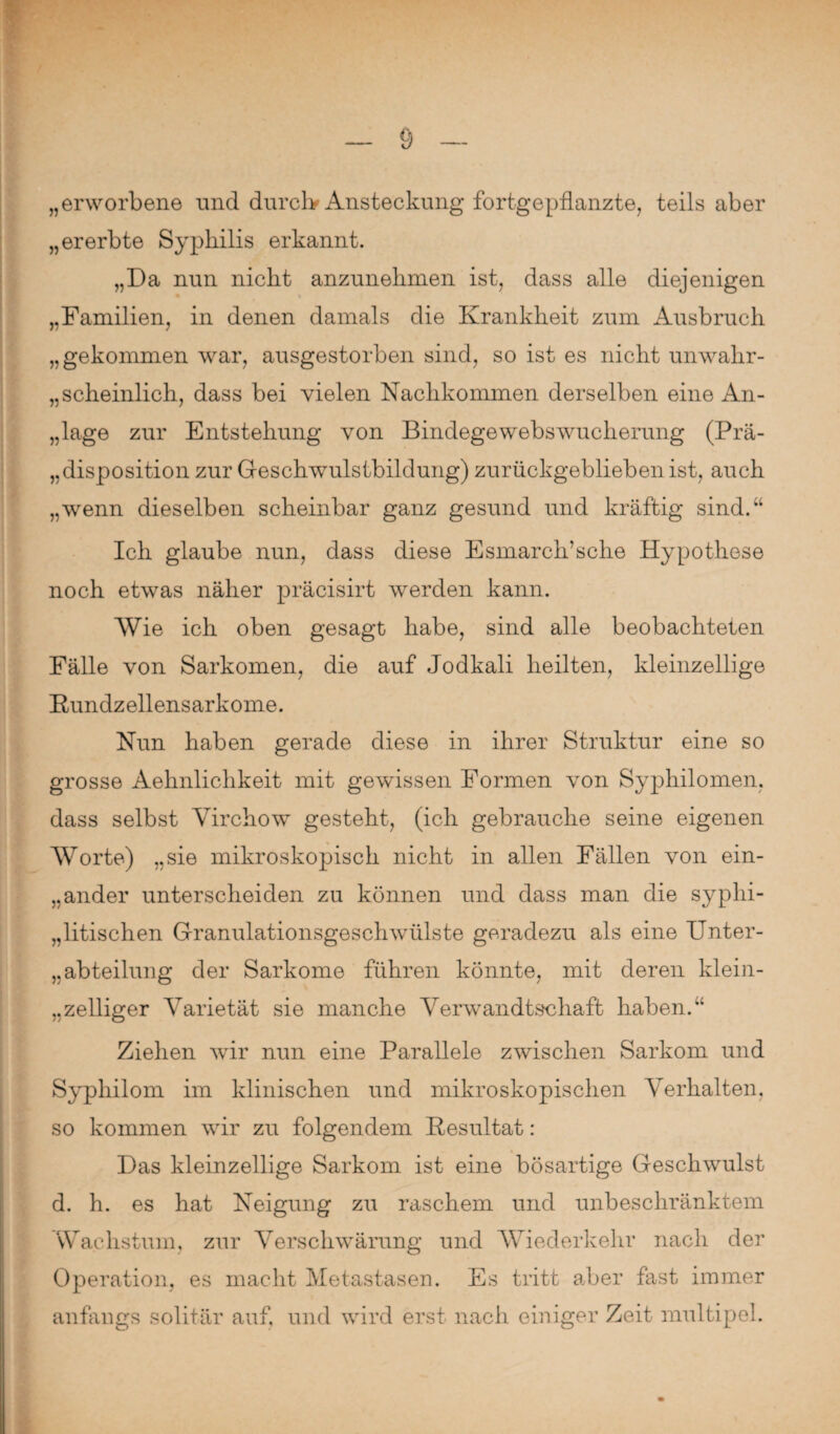 „erworbene und durch Ansteckung fortgepflanzte, teils aber „ererbte Syphilis erkannt. „Da nun nicht anzunehmen ist, dass alle diejenigen „Familien, in denen damals die Krankheit zum Ausbruch „gekommen war, ausgestorben sind, so ist es nicht unwahr¬ scheinlich, dass bei vielen Nachkommen derselben eine An¬ lage zur Entstehung von Bindegewebswucherung (Prä- Disposition zur Geschwulstbildung) zurückgeblieben ist, auch „wenn dieselben scheinbar ganz gesund und kräftig sind.“ Ich glaube nun, dass diese Esmarch’sche Hypothese noch etwas näher präcisirt werden kann. Wie ich oben gesagt habe, sind alle beobachteten Fälle von Sarkomen, die auf Jodkali heilten, kleinzellige Kundzellensarkome. Nun haben gerade diese in ihrer Struktur eine so grosse Aehnlichkeit mit gewissen Formen von Syphilomen, dass selbst Yirchow gesteht, (ich gebrauche seine eigenen Worte) „sie mikroskopisch nicht in allen Fällen von ein¬ ander unterscheiden zu können und dass man die syphi¬ litischen Granulationsgeschwülste geradezu als eine Unter¬ abteilung der Sarkome führen könnte, mit deren klein¬ zelliger Varietät sie manche Verwandtschaft haben.“ Ziehen wir nun eine Parallele zwischen Sarkom und Syphilom im klinischen und mikroskopischen Verhalten, so kommen wir zu folgendem Resultat: Das kleinzellige Sarkom ist eine bösartige Geschwulst d. h. es hat Neigung zu raschem und unbeschränktem Wachstum, zur Verschwärung und Wiederkehr nach der Operation, es macht Metastasen. Es tritt aber fast immer anfangs solitär auf, und wird erst nach einiger Zeit multipel.