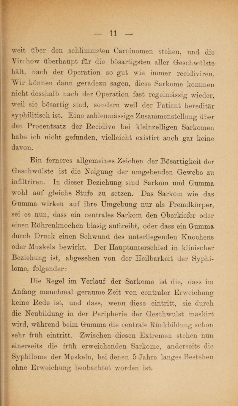 weit über den schlimmsten Carcinomen stellen, und die Virehow überhaupt für die bösartigsten aller Geschwülste hält, nach der Operation so gut wie immer recidiviren. Wir können dann geradezu sagen, diese Sarkome kommen nicht desshalb nach der Operation fast regelmässig wieder, weil sie bösartig sind, sondern weil der Patient hereditär syphilitisch ist. Eine zahlenmässige Zusammenstellung über den Procentsatz der Kecidive bei kleinzelligen Sarkomen habe ich nicht gefunden, vielleicht existirt auch gar keine davon. Ein ferneres allgemeines Zeichen der Bösartigkeit der Geschwülste ist die Neigung der umgebenden Gewebe zu infiltriren. In dieser Beziehung sind Sarkom und Gumma wohl auf gleiche Stufe zu setzen. Das Sarkom wie das Gumma wirken auf ihre Umgebung nur als Fremdkörper, sei es nun, dass ein centrales Sarkom den Oberkiefer oder einen Böhrenknochen blasig auftreibt, oder dass ein Gumma durch Druck einen Schwund des unterliegenden Knochens oder Muskels bewirkt. Der Hauptunterschied in klinischer Beziehung ist, abgesehen von der Heilbarkeit der Syphi- lome, folgender: Die Kegel im Verlauf der Sarkome ist die, dass im Anfang manchmal geraume Zeit von centraler Erweichung keine Kede ist, und dass, wenn diese eintritt, sie durch die Neubildung in der Peripherie der Geschwulst maskirt wird, während beim Gumma die centrale Rückbildung schon sehr früh eintritt. Zwischen diesen Extremen stehen nun einerseits die früh erweichenden Sarkome, anderseits die Syphilome der Muskeln, bei denen 5 Jahre langes Bestehen ohne Erweichung beobachtet worden ist.