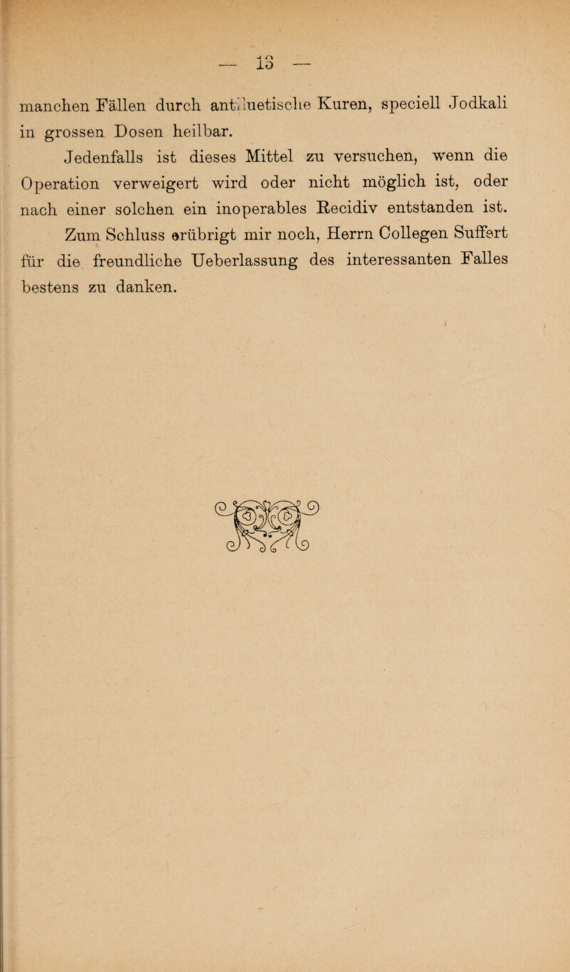 manchen Fällen durch antiluetische Kuren, speciell Jodkali in grossen Dosen heilbar. Jedenfalls ist dieses Mittel zu versuchen, wenn die Operation verweigert wird oder nicht möglich ist, oder nach einer solchen ein inoperables Recidiv entstanden ist. Zum Schluss erübrigt mir noch, Herrn Collegen Suffert für die freundliche Ueberlassung des interessanten Falles bestens zu danken.