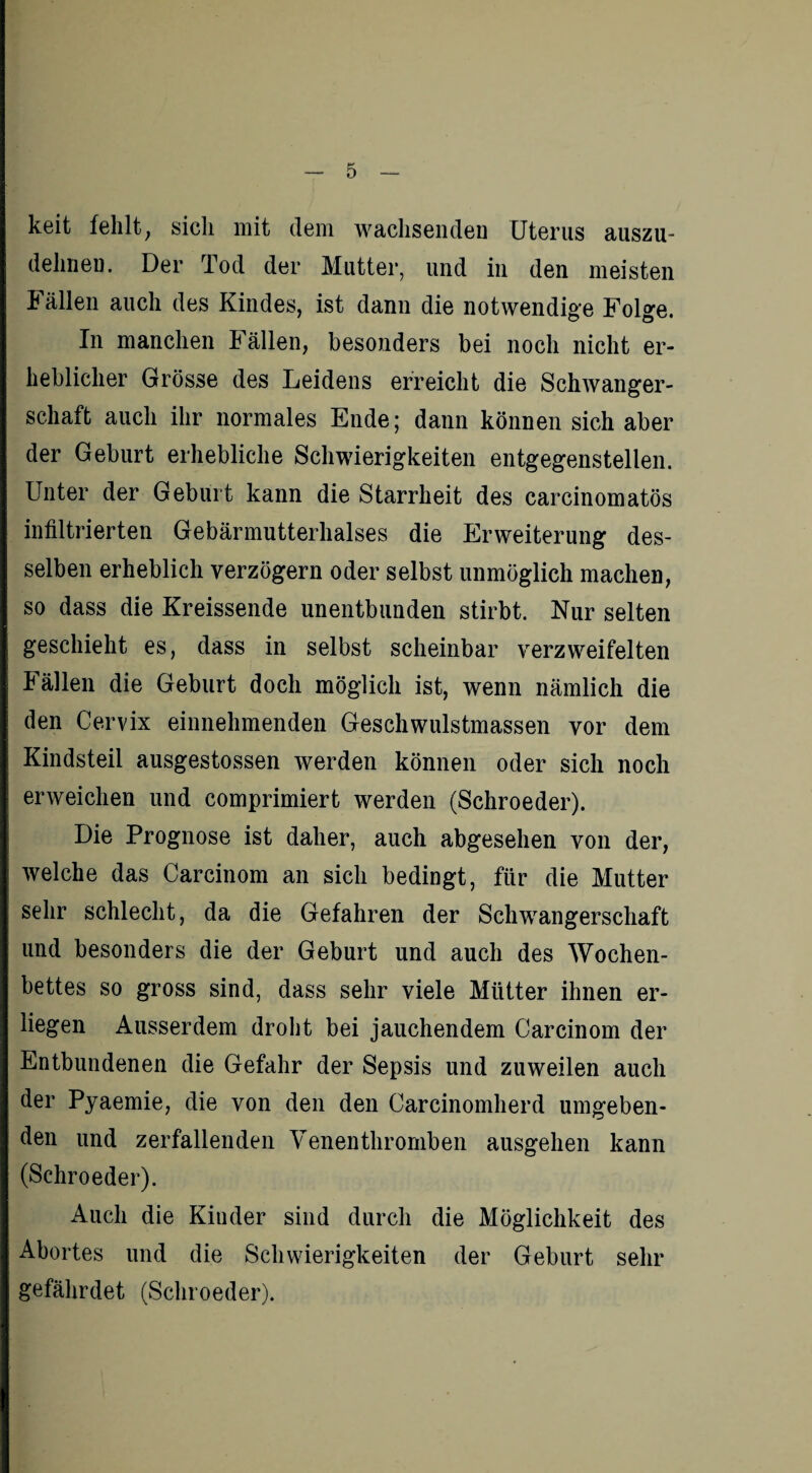 keit fehlt; sich mit dem wachsenden Uterus auszu¬ dehnen. Der Tod der Mutter, und in den meisten Fällen auch des Kindes, ist dann die notwendige Folge. In manchen Fällen, besonders bei noch nicht er¬ heblicher Grösse des Leidens erreicht die Schwanger¬ schaft auch ihr normales Ende; dann können sich aber der Geburt erhebliche Schwierigkeiten entgegenstellen. Unter der Geburt kann die Starrheit des carcinomatös infiltrierten Gebärmutterhalses die Erweiterung des¬ selben erheblich verzögern oder selbst unmöglich machen, so dass die Kreissende unentbunden stirbt. Nur selten geschieht es, dass in selbst scheinbar verzweifelten Fällen die Geburt doch möglich ist, wenn nämlich die den Cervix einnehmenden Geschwulstmassen vor dem Kindsteil ausgestossen werden können oder sich noch erweichen und comprimiert werden (Schroeder). Die Prognose ist daher, auch abgesehen von der, welche das Carcinom an sich bedingt, für die Mutter sehr schlecht, da die Gefahren der Schwangerschaft und besonders die der Geburt und auch des Wochen¬ bettes so gross sind, dass sehr viele Mütter ihnen er¬ liegen Ausserdem droht bei jauchendem Carcinom der Entbundenen die Gefahr der Sepsis und zuweilen auch der Pyaemie, die von den den Carcinomherd umgeben¬ den und zerfallenden Venenthromben ausgehen kann (Schroeder). Auch die Kinder sind durch die Möglichkeit des Abortes und die Schwierigkeiten der Geburt sehr gefährdet (Schroeder).