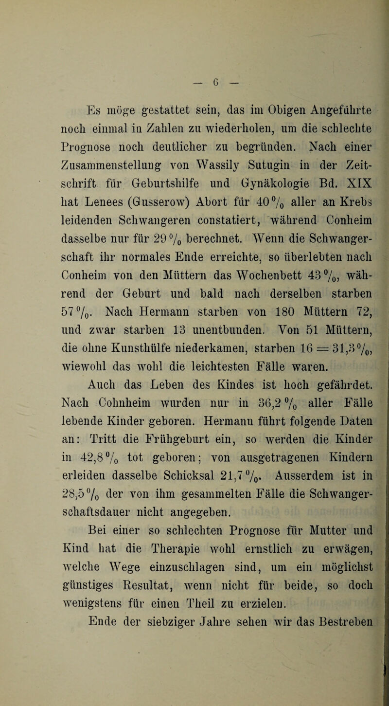 — G Es möge gestattet sein, das im Obigen Angeführte noch einmal in Zahlen zu wiederholen, um die schlechte Prognose noch deutlicher zu begründen. Nach einer Zusammenstellung von Wassily Sutugin in der Zeit¬ schrift für Geburtshilfe und Gynäkologie Bd. XIX hat Lenees (Gusserow) Abort für 40% aller an Krebs leidenden Schwangeren constatiert, während Conheim dasselbe nur für 29% berechnet. Wenn die Schwanger¬ schaft ihr normales Ende erreichte, so überlebten nach Conheim von den Müttern das Wochenbett 43 %, wäh¬ rend der Geburt und bald nach derselben starben 57%. Nach Hermann starben von 180 Müttern 72, und zwar starben 13 unentbunden. Von 51 Müttern, die ohne Kunsthülfe niederkamen, starben 16 = 31,3%, wiewohl das wohl die leichtesten Fälle waren. Auch das Leben des Kindes ist hoch gefährdet. Nach Cohnheim wurden nur in 36,2 % aller Fälle lebende Kinder geboren. Hermann führt folgende Daten an: Tritt die Frühgeburt ein, so werden die Kinder in 42,8% tot geboren; von ausgetragenen Kindern erleiden dasselbe Schicksal 21,7%» Ausserdem ist in 28,5 % 4er von ihm gesammelten Fälle die Schwanger¬ schaftsdauer nicht angegeben. Bei einer so schlechten Prognose für Mutter und Kind hat die Therapie wohl ernstlich zu erwägen, welche Wege einzuschlagen sind, um ein möglichst günstiges Resultat, wenn nicht für beide, so doch wenigstens für einen Theil zu erzielen. Ende der siebziger Jahre sehen wir das Bestreben