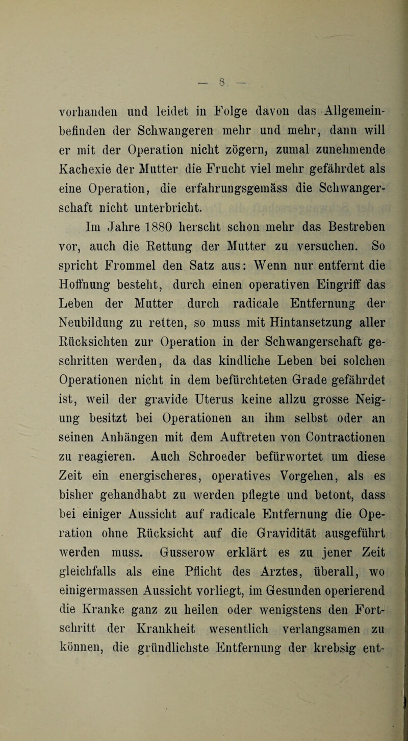 vorhanden und leidet in Folge davon das Allgemein¬ befinden der Schwangeren mehr und mehr, dann will er mit der Operation nicht zögern, zumal zunehmende Kachexie der Mutter die Frucht viel mehr gefährdet als eine Operation, die erfahrungsgemäss die Schwanger¬ schaft nicht unterbricht. Im Jahre 1880 hersclit schon mehr das Bestreben vor, auch die Rettung der Mutter zu versuchen. So spricht Frommei den Satz aus: Wenn nur entfernt die Hoffnung besteht, durch einen operativen Eingriff das Leben der Mutter durch radicale Entfernung der Neubildung zu retten, so muss mit Hintansetzung aller Rücksichten zur Operation in der Schwangerschaft ge¬ schritten werden, da das kindliche Leben bei solchen Operationen nicht in dem befürchteten Grade gefährdet ist, weil der gravide Uterus keine allzu grosse Neig¬ ung besitzt bei Operationen an ihm selbst oder an seinen Anhängen mit dem Auftreten von Contractionen zu reagieren. Auch Schroeder befürwortet um diese Zeit ein energischeres, operatives Vorgehen, als es bisher geliandhabt zu werden pflegte und betont, dass bei einiger Aussicht auf radicale Entfernung die Ope¬ ration ohne Rücksicht auf die Gravidität ausgeführt werden muss. Gusserow erklärt es zu jener Zeit gleichfalls als eine Pflicht des Arztes, überall, wo einigermassen Aussicht vorliegt, im Gesunden operierend die Kranke ganz zu heilen oder wenigstens den Fort¬ schritt der Krankheit wesentlich verlangsamen zu können, die gründlichste Entfernung der krebsig ent-