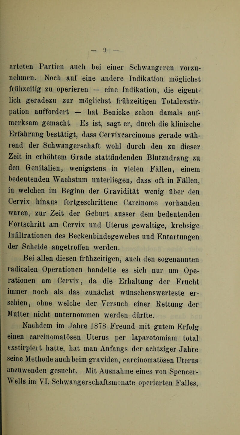 arteten Partien auch bei einer Schwangeren vorzu¬ nehmen. Noch auf eine andere Indikation möglichst frühzeitig zu operieren — eine Indikation, die eigent¬ lich geradezu zur möglichst frühzeitigen Totalexstir¬ pation auffordert — hat Benicke schon damals auf¬ merksam gemacht. Es ist, sagt er, durch die klinische Erfahrung bestätigt, dass Cervixcarcinome gerade wäh¬ rend der Schwangerschaft wohl durch den zu dieser Zeit in erhöhtem Grade stattfindenden Blutzudrang zu den Genitalien, wenigstens in vielen Fällen, einem bedeutenden Wachstum unterliegen, dass oft in Fällen, in welchen im Beginn der Gravidität wenig über den Cervix hinaus fortgeschrittene Carcinome vorhanden waren, zur Zeit der Geburt ausser dem bedeutenden Fortschritt am Cervix und Uterus gewaltige, krebsige Infiltrationen des Beckenbindegewebes und Entartungen der Scheide angetroffen werden. Bei allen diesen frühzeitigen, auch den sogenannten radicalen Operationen handelte es sich nur um Ope¬ rationen am Cervix, da die Erhaltung der Frucht immer noch als das zunächst wünschenswerteste er¬ schien, ohne welche der Versuch einer Rettung der Mutter nicht unternommen werden dürfte. Nachdem im Jahre 1878 Freund mit gutem Erfolg einen carcinomatösen Uterus per laparotomiam total exstirpieit hatte, hat man Anfangs der achtziger Jahre seine Methode auch beim graviden, carcinomatösen Uterus anzuwenden gesucht. Mit Ausnahme eines von Spencer- Wells im VI. Schwangerschaftsmonate operierten Falles,