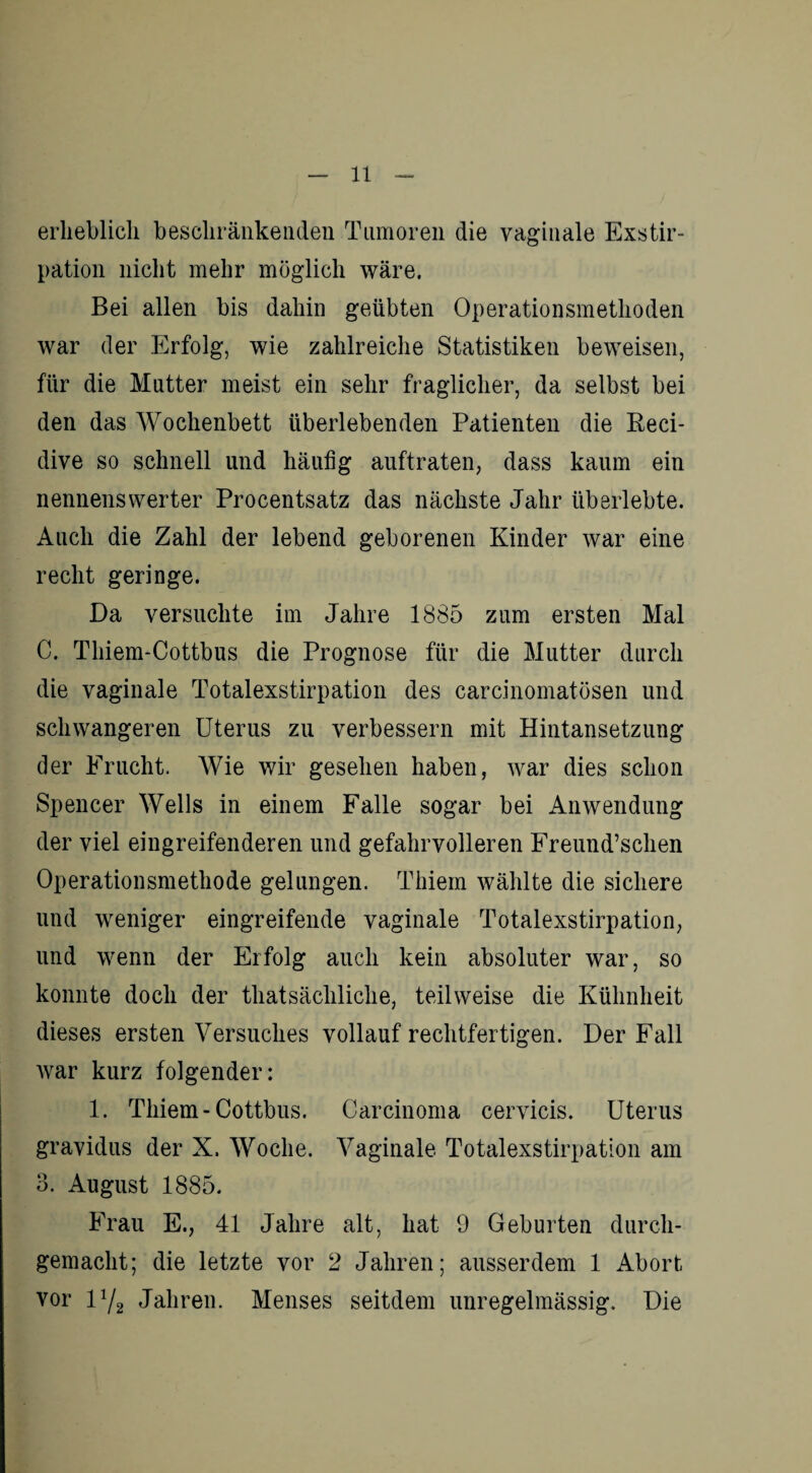 erheblich beschränkenden Tumoren die vaginale Exstir¬ pation nicht mehr möglich wäre. Bei allen bis dahin geübten Operationsmethoden war der Erfolg, wie zahlreiche Statistiken beweisen, für die Mutter meist ein sehr fraglicher, da selbst bei den das Wochenbett überlebenden Patienten die Reci- dive so schnell und häufig auftraten, dass kaum ein nennenswerter Procentsatz das nächste Jahr überlebte. Auch die Zahl der lebend geborenen Kinder war eine recht geringe. Da versuchte im Jahre 1885 zum ersten Mal C. Thiem-Cottbus die Prognose für die Mutter durch die vaginale Totalexstirpation des carcinomatösen und schwangeren Uterus zu verbessern mit Hintansetzung der Frucht. Wie wir gesehen haben, war dies schon Spencer Wells in einem Falle sogar bei Anwendung der viel eingreifenderen und gefahrvolleren Freund’schen Operationsmethode gelungen. Thiem wählte die sichere und weniger eingreifende vaginale Totalexstirpation, und wenn der Erfolg auch kein absoluter war, so konnte doch der thatsächliche, teilweise die Kühnheit dieses ersten Versuches vollauf rechtfertigen. Der Fall war kurz folgender: 1. Thiem-Cottbus. Carcinoma cervicis. Uterus gravidus der X. Woche. Vaginale Totalexstirpation am 3. August 1885. Frau E., 41 Jahre alt, hat 9 Geburten durch¬ gemacht; die letzte vor 2 Jahren; ausserdem 1 Abort vor iy2 Jahren. Menses seitdem unregelmässig. Die