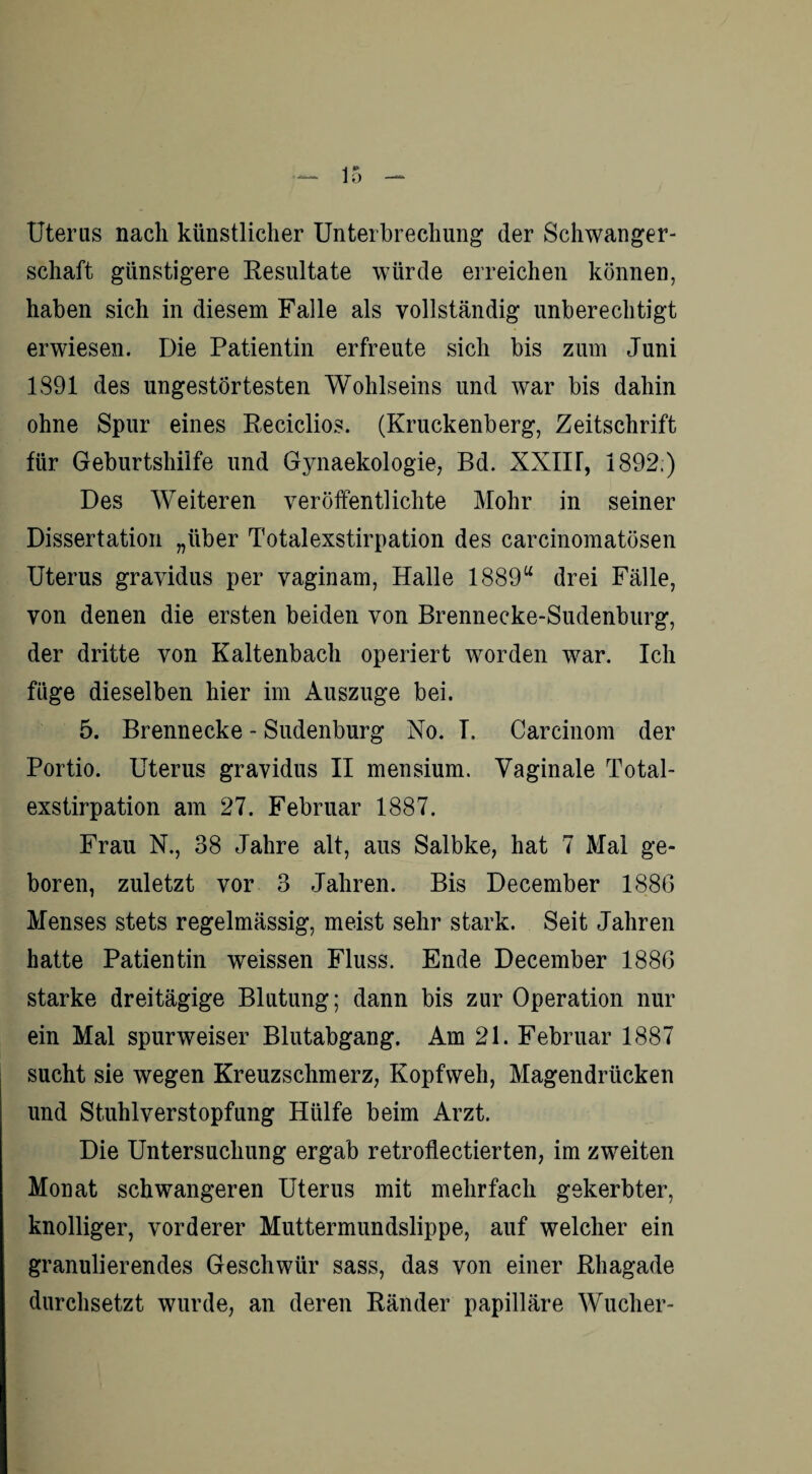 Uterus nach künstlicher Unterbrechung der Schwanger¬ schaft günstigere Resultate würde erreichen können, haben sich in diesem Falle als vollständig unberechtigt erwiesen. Die Patientin erfreute sich bis zum Juni 1891 des ungestörtesten Wohlseins und war bis dahin ohne Spur eines Reciclios. (Kruckenberg, Zeitschrift für Geburtshilfe und Gynaekologie, Bd. XXIU, 1892 ) Des Weiteren veröffentlichte Mohr in seiner Dissertation „über Totalexstirpation des carcinomatösen Uterus gravidus per vaginam, Halle 1889u drei Fälle, von denen die ersten beiden von Brennecke-Sudenburg, der dritte von Kaltenbach operiert worden war. Ich füge dieselben hier im Auszuge bei. 5. Brennecke - Sudenburg No. I. Carcinom der Portio. Uterus gravidus II mensium. Vaginale Total¬ exstirpation am 27. Februar 1887. Frau N., 38 Jahre alt, aus Salbke, hat 7 Mal ge¬ boren, zuletzt vor 3 Jahren. Bis December 1886 Menses stets regelmässig, meist sehr stark. Seit Jahren hatte Patientin weissen Fluss. Ende December 1886 starke dreitägige Blutung; dann bis zur Operation nur ein Mal spurweiser Blutabgang. Am 21. Februar 1887 sucht sie wegen Kreuzschmerz, Kopfweh, Magendrücken und Stuhlverstopfung Hülfe beim Arzt. Die Untersuchung ergab retroflectierten, im zweiten Monat schwangeren Uterus mit mehrfach gekerbter, knolliger, vorderer Muttermundslippe, auf welcher ein granulierendes Geschwür sass, das von einer Rhagade durchsetzt wurde, an deren Ränder papilläre Wucher-
