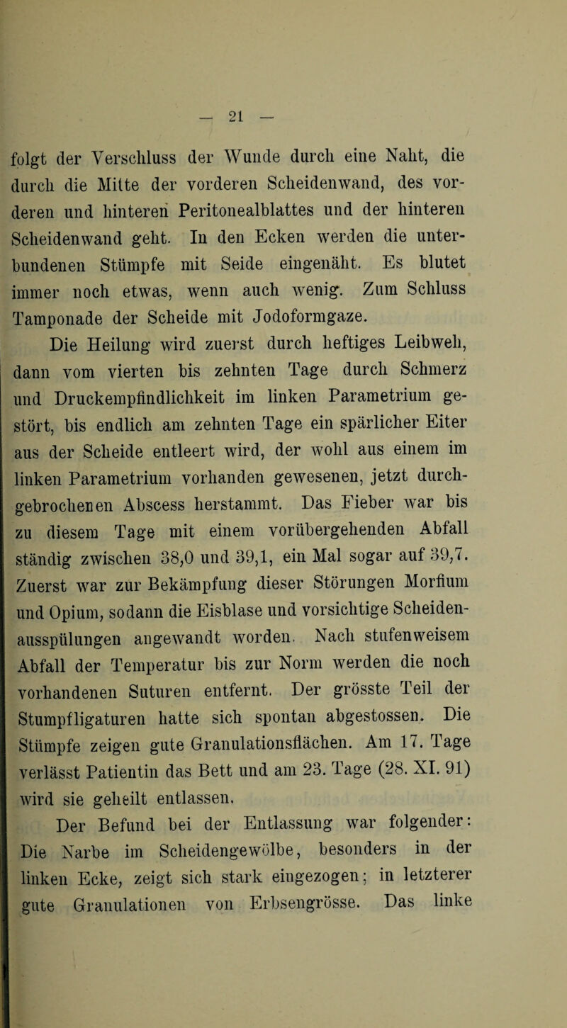 folgt der Verschluss der Wunde durch eine Naht, die durch die Mitte der vorderen Scheidenwand, des vor¬ deren und hinteren Peritonealblattes und der hinteren Scheiden wand geht. In den Ecken werden die unter¬ bundenen Stümpfe mit Seide eingenäht. Es blutet immer noch etwas, wenn auch wenig. Zum Schluss Tamponade der Scheide mit Jodoformgaze. Die Heilung wird zuerst durch heftiges Leibweh, dann vom vierten bis zehnten Tage durch Schmerz und Druckempfindlichkeit im linken Parametrium ge¬ stört, bis endlich am zehnten Tage ein spärlicher Eiter aus der Scheide entleert wird, der wohl aus einem im linken Parametrium vorhanden gewesenen, jetzt durch- gebrochenen Abscess herstammt. Das Fieber war bis zu diesem Tage mit einem vorübergehenden Abfall ständig zwischen 38,0 und 39,1, ein Mal sogar auf 39,7. Zuerst war zur Bekämpfung dieser Störungen Morfium und Opium, sodann die Eisblase und vorsichtige Scheiden¬ ausspülungen angewandt worden. Nach stufenweisem Abfall der Temperatur bis zur Norm werden die noch vorhandenen Suturen entfernt. Der grösste Teil der Stumpfligaturen hatte sich spontan abgestossen. Die Stümpfe zeigen gute Granulationsflächen. Am 17. Tage verlässt Patientin das Bett und am 23. Tage (28. XI. 91) wird sie geheilt entlassen. Der Befund bei der Entlassung war folgender: Die Narbe im Scheidengewölbe, besonders in der linken Ecke, zeigt sich stark eingezogen; in letzterer gute Granulationen von Erbsengrösse. Das linke