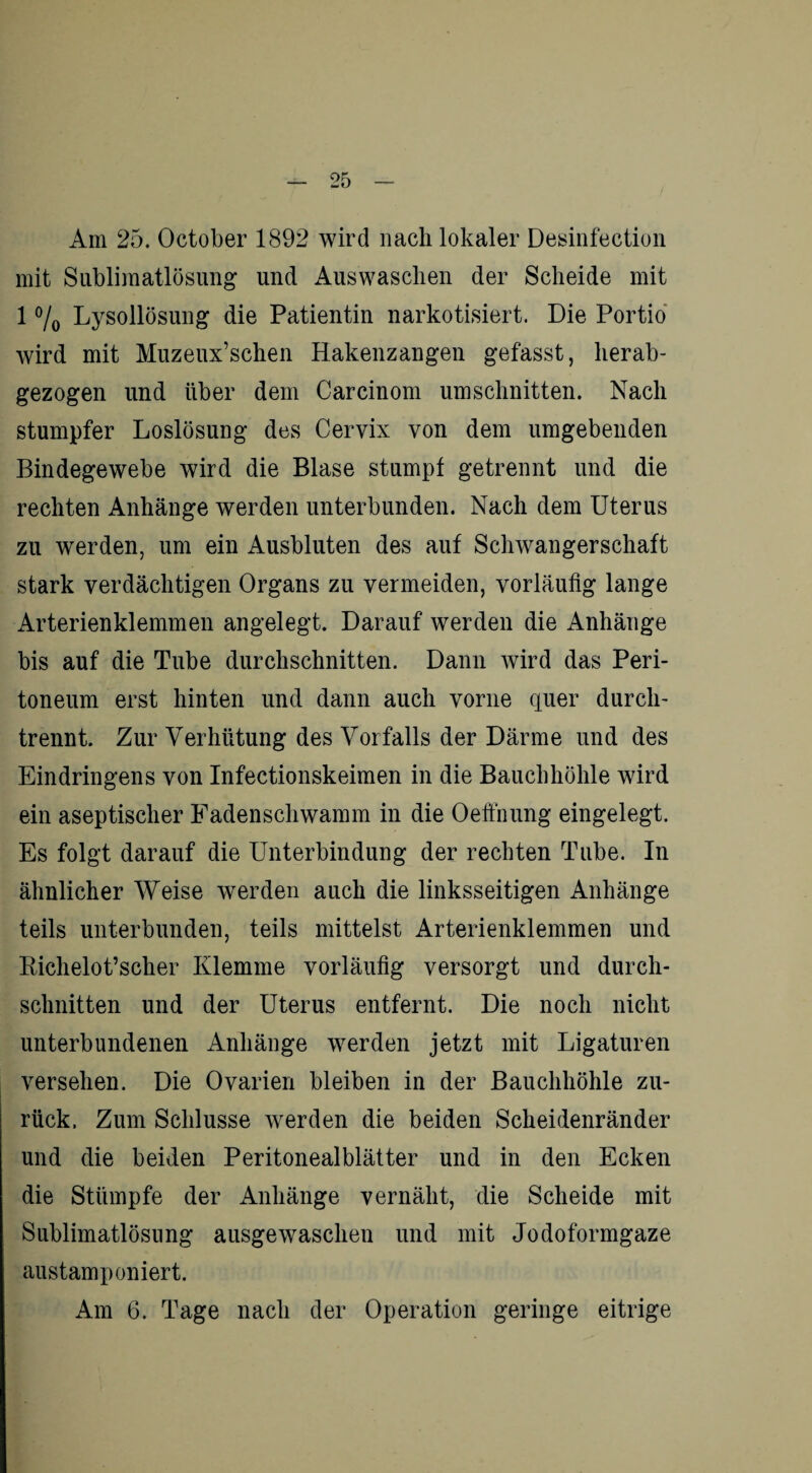 Am 25. October 1892 wird nach lokaler Desinfection mit Sublimatlösung und Auswaschen der Scheide mit 1 % Lysollösung die Patientin narkotisiert. Die Portio wird mit Muzeux’schen Hakenzangen gefasst, herab¬ gezogen und über dem Careinom Umschnitten. Nach stumpfer Loslösung des Cervix von dem umgebenden Bindegewebe wird die Blase stumpf getrennt und die rechten Anhänge werden unterbunden. Nach dem Uterus zu werden, um ein Ausbluten des auf Schwangerschaft stark verdächtigen Organs zu vermeiden, vorläufig lange Arterienklemmen angelegt. Darauf werden die Anhänge bis auf die Tube durchschnitten. Dann wird das Peri¬ toneum erst hinten und dann auch vorne quer durch¬ trennt. Zur Verhütung des Vorfalls der Därme und des Eindringens von Infectionskeimen in die Bauchhöhle wird ein aseptischer Fadenschwamm in die Oeffnung eingelegt. Es folgt darauf die Unterbindung der rechten Tube. In ähnlicher Weise werden auch die linksseitigen Anhänge teils unterbunden, teils mittelst Arterienklemmen und Bichelot’scher Klemme vorläufig versorgt und durch¬ schnitten und der Uterus entfernt. Die noch nicht unterbundenen Anhänge werden jetzt mit Ligaturen versehen. Die Ovarien bleiben in der Bauchhöhle zu¬ rück. Zum Schlüsse werden die beiden Scheidenränder und die beiden Peritonealblätter und in den Ecken die Stümpfe der Anhänge vernäht, die Scheide mit Sublimatlösung ausgewaschen und mit Jodoformgaze austamponiert. Am 6. Tage nach der Operation geringe eitrige