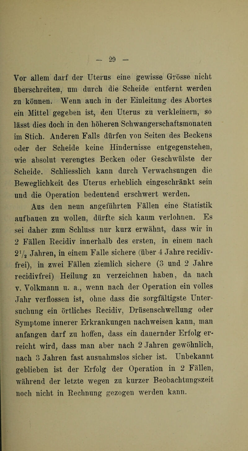 Vor allem darf der Uterus eine gewisse Grösse nicht überschreiten, um durch die Scheide entfernt werden zu können. Wenn auch in der Einleitung des Abortes ein Mittel gegeben ist, den Uterus zu verkleinern, so lässt dies doch in den höheren Schwangerschaftsmonaten im Stich. Anderen Falls dürfen von Seiten des Beckens oder der Scheide keine Hindernisse entgegenstehen, wie absolut verengtes Becken oder Geschwülste der Scheide. Schliesslich kann durch Verwachsungen die Beweglichkeit des Uterus erheblich eingeschränkt sein und die Operation bedeutend erschwert werden. Aus den neun angeführten Fällen eine Statistik aufbauen zu wollen, dürfte sich kaum verlohnen. Es sei daher zum Schluss nur kurz erwähnt, dass wir in 2 Fällen Recidiv innerhalb des ersten, in einem nach 2t/2 Jahren, in einem Falle sichere (über 4 Jahre recidiv- frei), in zwei Fällen ziemlich sichere (3 und 2 Jahre recidivfrei) Heilung zu verzeichnen haben, da nach v. Volkmann u. a., wenn nach der Operation ein volles Jahr verflossen ist, ohne dass die sorgfältigste Unter¬ suchung ein örtliches Recidiv, Drüsenschwellung oder Symptome innerer Erkrankungen nackweisen kann, man anfangen darf zu hoffen, dass ein dauernder Erfolg er¬ reicht wird, dass man aber nach 2 Jahren gewöhnlich, nach 3 Jahren fast ausnahmslos sicher ist. Unbekannt geblieben ist der Erfolg der Operation in 2 Fällen, während der letzte wegen zu kurzer Beobachtungszeit noch nicht in Rechnung gezogen werden kann.