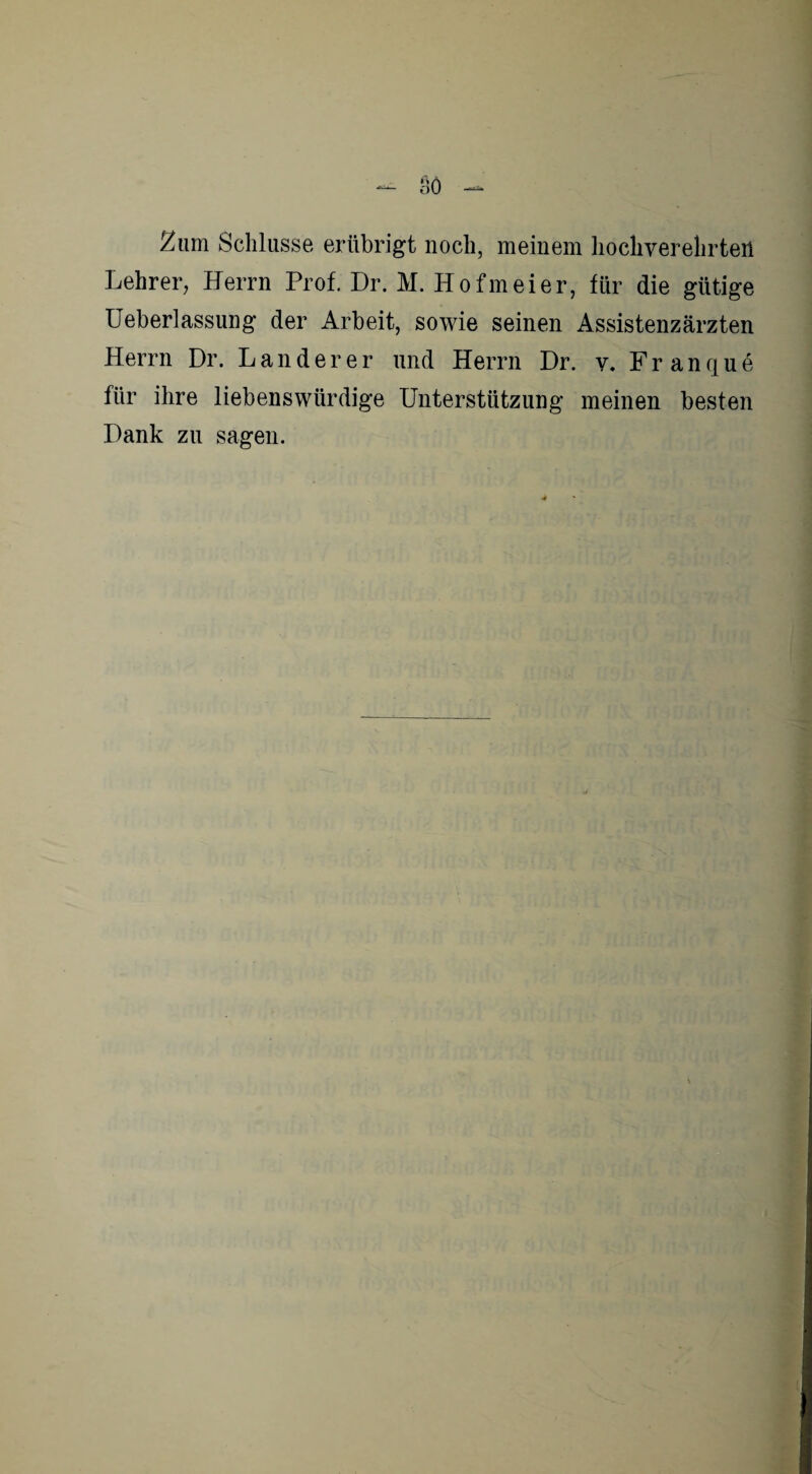 2um Schlüsse erübrigt noch, meinem hochverehrten Lehrer, Herrn Prof. Dr. M. Hofmeier, für die gütige Ueberlassung der Arbeit, sowie seinen Assistenzärzten Herrn Dr. Länderer und Herrn Dr. v. Franque für ihre liebenswürdige Unterstützung meinen besten Dank zu sagen.
