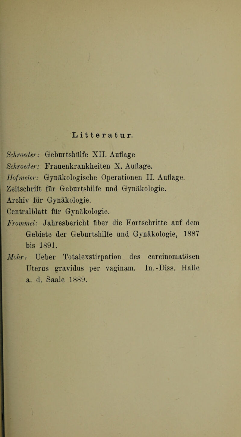 Litteratur. Schroeder: Geburtshülfe XII. Auflage Schroeder: Frauenkrankheiten X. Auflage. Hofmeier: Gynäkologische Operationen II. Auflage. Zeitschrift für Geburtshilfe und Gynäkologie. Archiv für Gynäkologie. Centralblatt für Gynäkologie. Frommei: Jahresbericht über die Fortschritte auf dem Gebiete der Geburtshilfe und Gynäkologie, 1887 bis 1891. Mohr: Ueber Totalexstirpation des carcinomatösen Uterus gravidus per vaginam. In.-Diss. Halle a. d. Saale 1889.