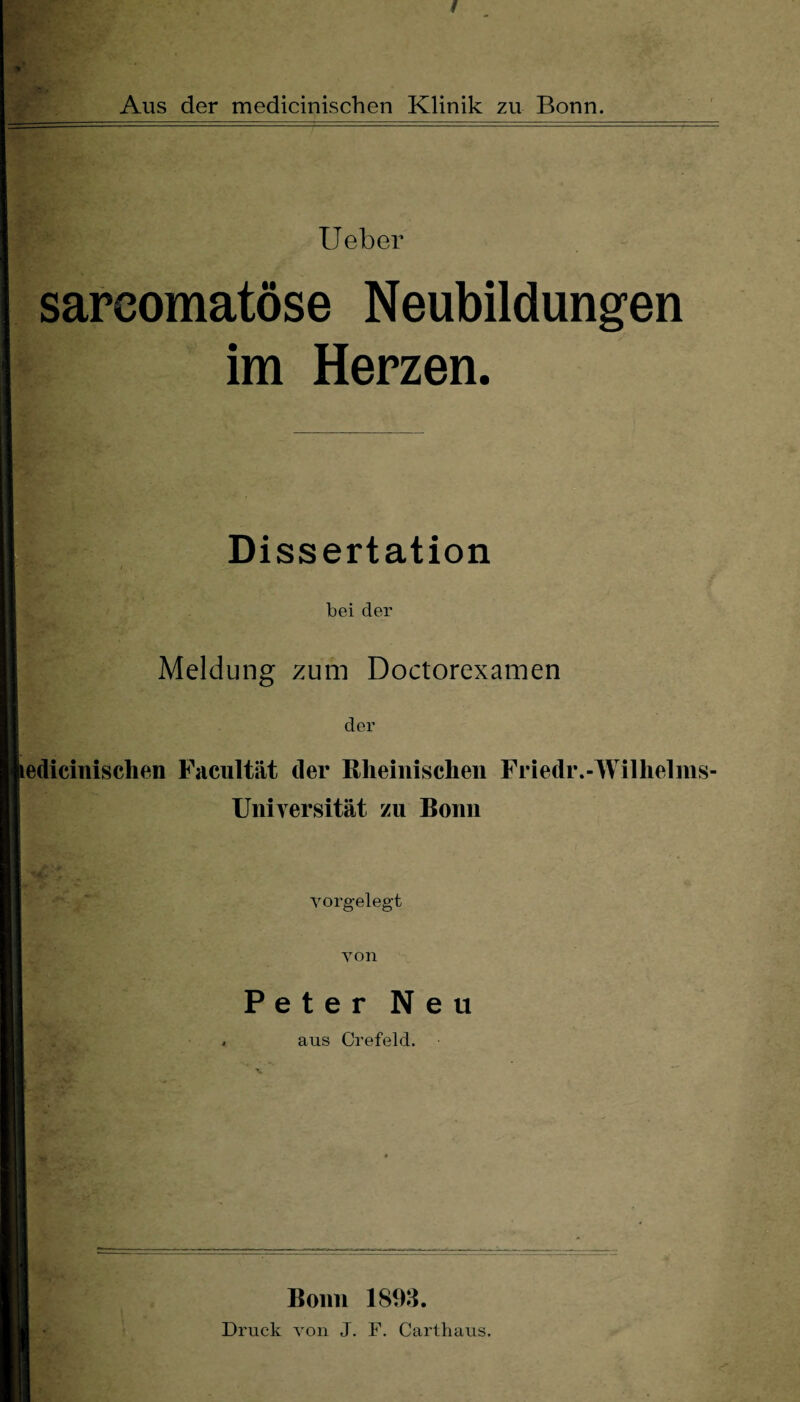 *• f Aus der medicinischen Klinik zu Bonn. Ueber sarcomatöse Neubildungen im Herzen. Dissertation bei der Meldung zum Doctorexamen der ledicinisclien Facultät der Rheinischen Friedr.-Wilhelms- Universität zu Bonn 'H* ' • yorgelegt yon Peter Neu aus Crefeld. Bonn 1898. Druck von J. F. Carthaus.