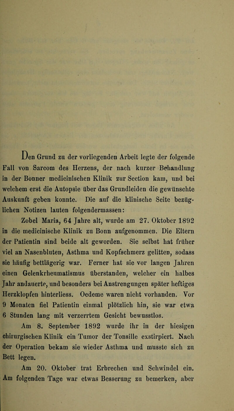 Den Grund zu der vorliegenden Arbeit legte der folgende Fall von Sarcom des Herzens, der nach kurzer Behandlung in der Bonner medicinischen Klinik zur Section kam, und bei welchem erst die Autopsie über das Grundleiden die gewünschte Auskunft geben konnte. Die auf die klinische Seite bezüg¬ lichen Notizen lauten folgendermassen: Zobel Maria, 64 Jahre alt, wurde am 27. Oktober 1892 in die medicinische Klinik zu Bonn aufgenommen. Die Eltern der Patientin sind beide alt geworden. Sie selbst hat früher viel an Nasenbluten, Asthma und Kopfschmerz gelitten, sodass sie häufig bettlägerig war. Ferner hat sie vor langen Jahren einen Gelenkrheumatismus überstanden, welcher ein halbes Jahr andauerte, und besonders bei Anstrengungen später heftiges Herzklopfen hinterliess. Oedeme waren nicht vorhanden. Vor 9 Monaten fiel Patientin einmal plötzlich hin, sie war etwa 6 Stunden lang mit verzerrtem Gesicht bewusstlos. Am 8. September 1892 wurde ihr in der hiesigen chirurgischen Klinik ein Tumor der Tonsille exstirpiert. Nach der Operation bekam sie wieder Asthma und musste sich zu Bett legen. Am 20. Oktober trat Erbrechen und Schwindel ein. Am folgenden Tage war etwas Besserung zu bemerken, aber