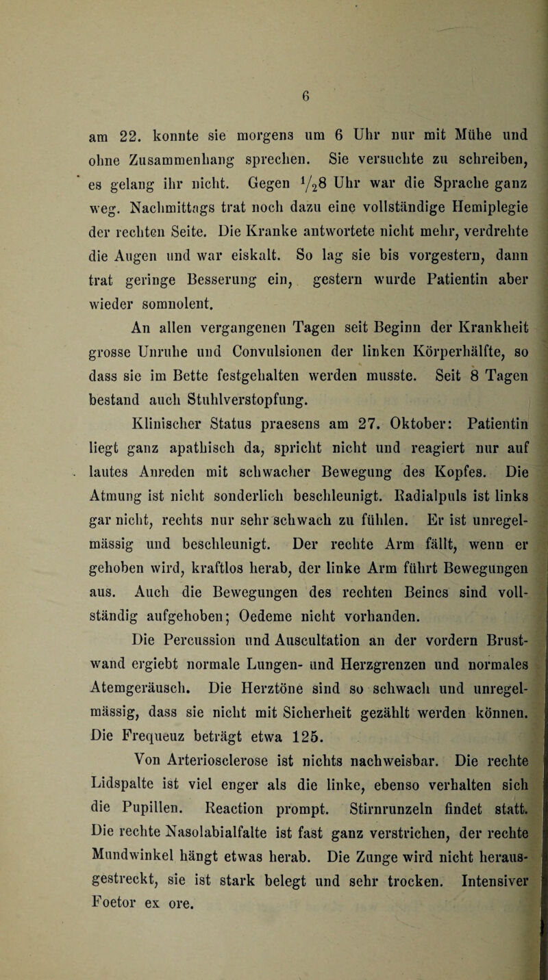 am 22. konnte sie morgens um 6 Uhr nur mit Mühe und ohne Zusammenhang sprechen. Sie versuchte zu schreiben, es gelang ihr nicht. Gegen 148 Uhr war die Sprache ganz weg. Nachmittags trat noch dazu eine vollständige Hemiplegie der rechten Seite. Die Kranke antwortete nicht mehr, verdrehte die Augen und war eiskalt. So lag sie bis vorgestern, dann trat geringe Besserung ein, gestern wurde Patientin aber wieder somnolent. An allen vergangenen Tagen seit Beginn der Krankheit grosse Unruhe und Convulsionen der linken Körperhälfte, so dass sie im Bette festgehalten werden musste. Seit 8 Tagen bestand auch Stuhlverstopfung. Klinischer Status praesens am 27. Oktober: Patientin liegt ganz apathisch da, spricht nicht und reagiert nur auf lautes Anreden mit schwacher Bewegung des Kopfes. Die Atmung ist nicht sonderlich beschleunigt. Radialpuls ist links gar nicht, rechts nur sehr schwach zu fühlen. Er ist unregel¬ mässig und beschleunigt. Der rechte Arm fällt, wenn er gehoben wird, kraftlos herab, der linke Arm führt Bewegungen aus. Auch die Bewegungen des rechten Beines sind voll¬ ständig aufgehoben; Oedeme nicht vorhanden. Die Percussion und Auscultation an der vordem Brust¬ wand ergiebt normale Lungen- und Herzgrenzen und normales Atemgeräusch. Die Herztöne sind so schwach und unregel¬ mässig, dass sie nicht mit Sicherheit gezählt werden können. Die Frequeuz beträgt etwa 125. Von Arteriosclerose ist nichts nachweisbar. Die rechte Lidspalte ist viel enger als die linke, ebenso verhalten sich die Pupillen. Reaction prompt. Stirnrunzeln findet statt. Die rechte Nasolabialfalte ist fast ganz verstrichen, der rechte Mundwinkel hängt etwas herab. Die Zunge wird nicht heraus¬ gestreckt, sie ist stark belegt und sehr trocken. Intensiver Foetor ex ore.