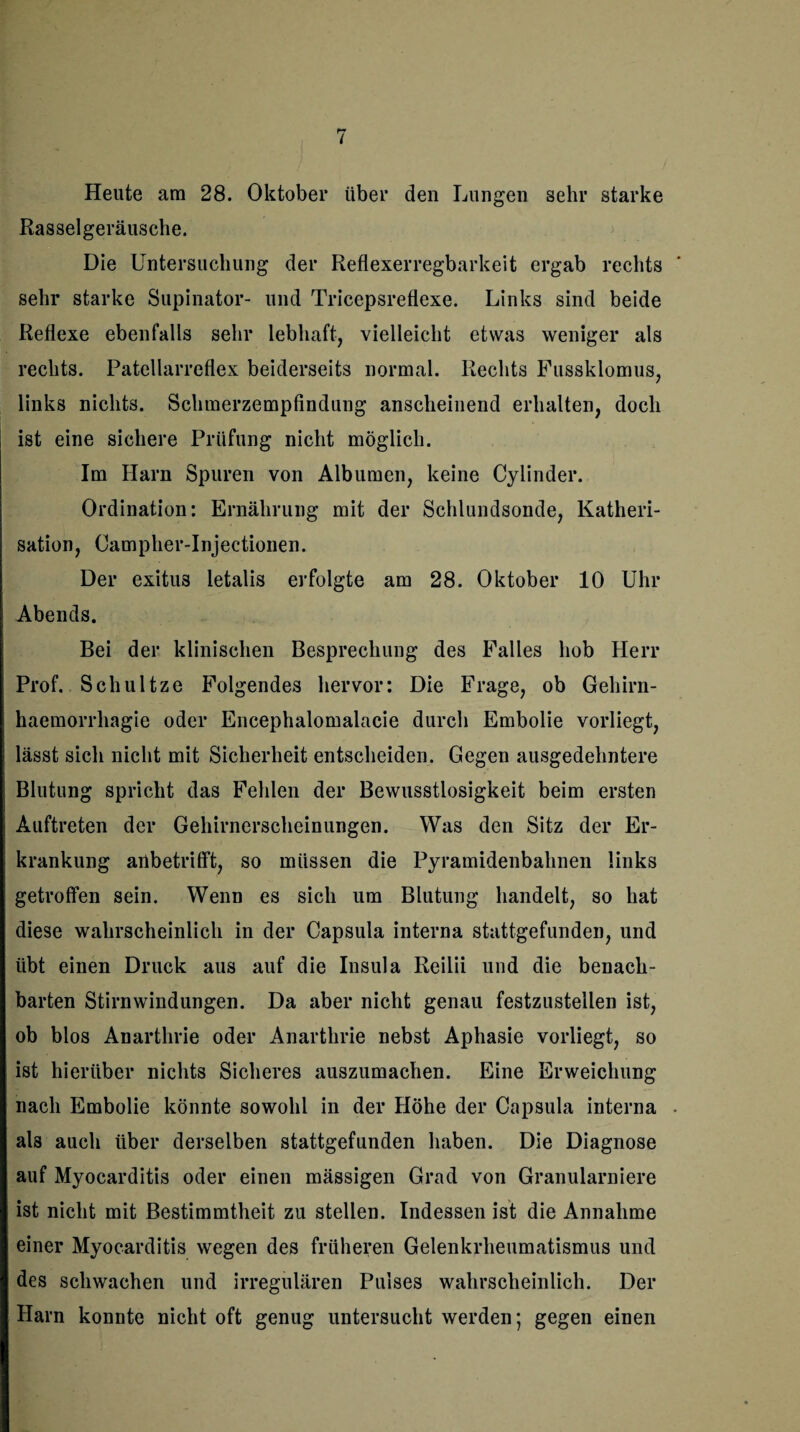Heute am 28. Oktober über den Lungen sehr starke Rasselgeräusche. Die Untersuchung der Reflexerregbarkeit ergab rechts sehr starke Supinator- und Tricepsreflexe. Links sind beide Reflexe ebenfalls sehr lebhaft, vielleicht etwas weniger als rechts. Patellarreflex beiderseits normal. Rechts Fussklomus, links nichts. Schmerzempfindung anscheinend erhalten, doch ist eine sichere Prüfung nicht möglich. Im Harn Spuren von Albumen, keine Cylinder. Ordination: Ernährung mit der Schlundsonde, Katheri- sation, Campher-Injectionen. Der exitus letalis erfolgte am 28. Oktober 10 Uhr Abends. Bei der klinischen Besprechung des Falles hob Herr Prof. Schultze Folgendes hervor: Die Frage, ob Gehirn- haemorrhagie oder Encephalomalacie durch Embolie vorliegt, lässt sich nicht mit Sicherheit entscheiden. Gegen ausgedehntere Blutung spricht das Fehlen der Bewusstlosigkeit beim ersten Auftreten der Gehirnerscheinungen. Was den Sitz der Er¬ krankung anbetrifft, so müssen die Pyramidenbahnen links getroffen sein. Wenn es sich um Blutung handelt, so hat diese wahrscheinlich in der Capsula interna stattgefunden, und übt einen Druck aus auf die Insula Reilii und die benach¬ barten Stirnwindungen. Da aber nicht genau festzusteilen ist, ob blos Anarthrie oder Anarthrie nebst Aphasie vorliegt, so ist hierüber nichts Sicheres auszumachen. Eine Erweichung nach Embolie könnte sowohl in der Höhe der Capsula interna . als auch über derselben stattgefunden haben. Die Diagnose auf Myocarditis oder einen mässigen Grad von Granularniere ist nicht mit Bestimmtheit zu stellen. Indessen ist die Annahme einer Myocarditis wegen des früheren Gelenkrheumatismus und des schwachen und irregulären Pulses wahrscheinlich. Der Harn konnte nicht oft genug untersucht werden; gegen einen