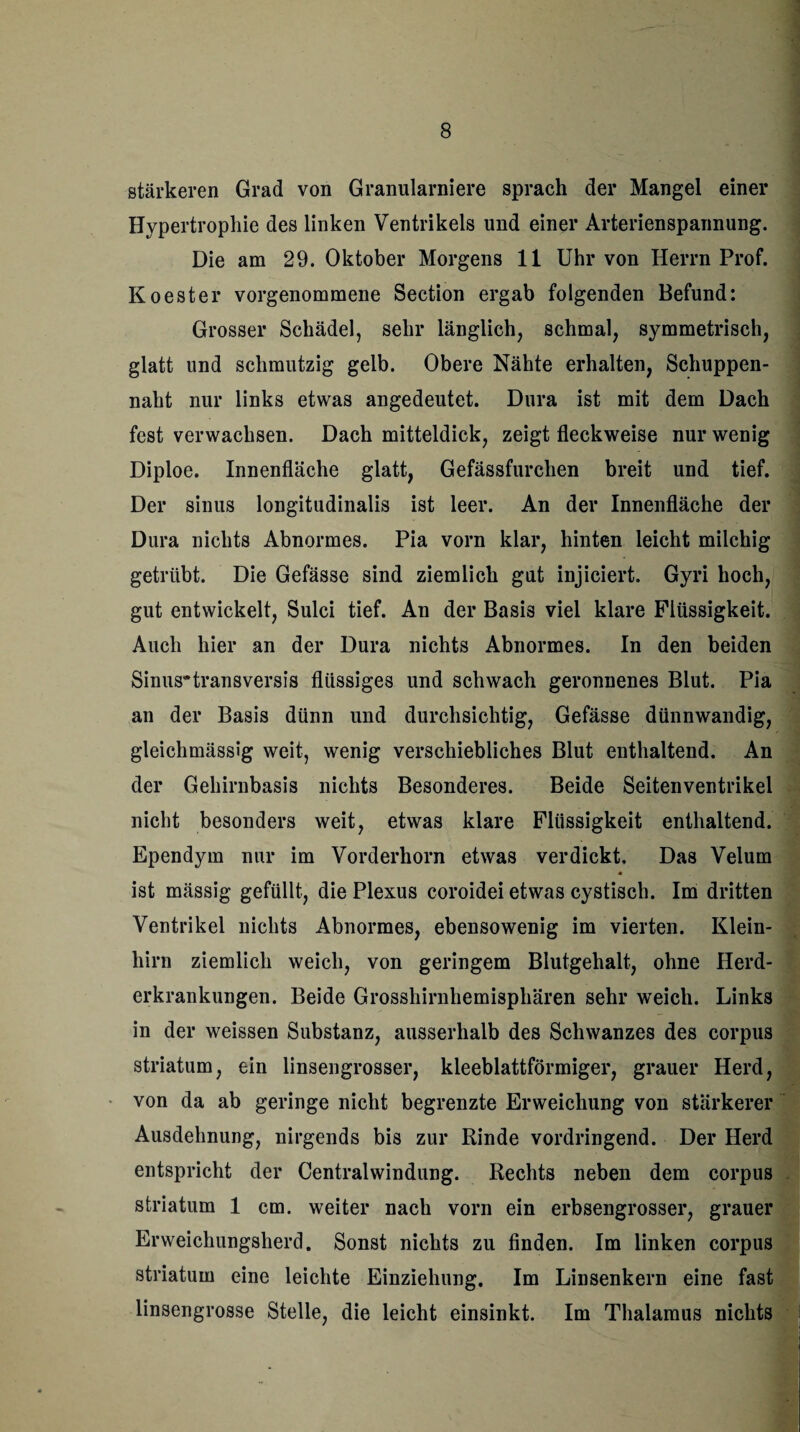 stärkeren Grad von Granularniere sprach der Mangel einer Hypertrophie des linken Ventrikels und einer Arterienspannung. Die am 29. Oktober Morgens 11 Uhr von Herrn Prof. Koester vorgenommene Section ergab folgenden Befund: Grosser Schädel, sehr länglich, schmal, symmetrisch, glatt und schmutzig gelb. Obere Nähte erhalten, Schuppen¬ naht nur links etwas angedeutet. Dura ist mit dem Dach fest verwachsen. Dach mitteldick, zeigt fleckweise nur wenig Diploe. Innenfläche glatt, Gefässfurchen breit und tief. Der sinus longitudinalis ist leer. An der Innenfläche der Dura nichts Abnormes. Pia vorn klar, hinten leicht milchig getrübt. Die Gefässe sind ziemlich gut injiciert. Gyri hoch, gut entwickelt, Sulci tief. An der Basis viel klare Flüssigkeit. Auch hier an der Dura nichts Abnormes. In den beiden Sinus~transversis flüssiges und schwach geronnenes Blut. Pia an der Basis dünn und durchsichtig, Gefässe dünnwandig, gleichmässig weit, wenig verschiebliches Blut enthaltend. An der Gehirnbasis nichts Besonderes. Beide Seitenventrikel nicht besonders weit, etwas klare Flüssigkeit enthaltend. Ependym nur im Vorderhorn etwas verdickt. Das Velum * ist mässig gefüllt, die Plexus coroidei etwas cystisch. Im dritten Ventrikel nichts Abnormes, ebensowenig im vierten. Klein¬ hirn ziemlich weich, von geringem Blutgehalt, ohne Herd¬ erkrankungen. Beide Grosshirnhemisphären sehr weich. Links in der weissen Substanz, ausserhalb des Schwanzes des corpus Striatum, ein linsengrosser, kleeblattförmiger, grauer Herd, von da ab geringe nicht begrenzte Erweichung von stärkerer Ausdehnung, nirgends bis zur Rinde vordringend. Der Herd entspricht der Centralwindung. Rechts neben dem corpus striatum 1 cm. weiter nach vorn ein erbsengrosser, grauer Erweichungsherd. Sonst nichts zu finden. Im linken corpus striatum eine leichte Einziehung. Im Linsenkern eine fast linsengrosse Stelle, die leicht einsinkt. Im Thalamus nichts