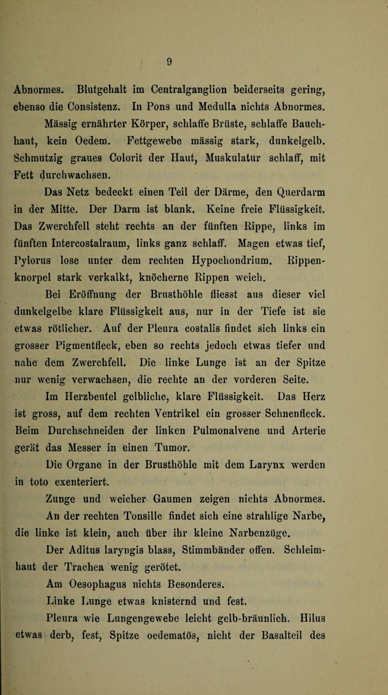 Abnormes. Blutgehalt im Centralganglion beiderseits gering, ebenso die Consistenz. In Pons und Medulia nichts Abnormes. Massig ernährter Körper, schlaffe Brüste, schlaffe Bauch¬ haut, kein Oedem. Fettgewebe mässig stark, dunkelgelb. Schmutzig graues Colorit der Haut, Muskulatur schlaff, mit Fett durchwachsen. Das Netz bedeckt einen Teil der Därme, den Querdarm in der Mitte. Der Darm ist blank. Keine freie Flüssigkeit. Das Zwerchfell steht rechts an der fünften Rippe, links im fünften Intercostalraum, links ganz schlaff. Magen etwas tief, Pylorus lose unter dem rechten Hypocliondrium. Rippen¬ knorpel stark verkalkt, knöcherne Rippen weich. Bei Eröffnung der Brusthöhle fliesst aus dieser viel dunkelgelbe klare Flüssigkeit aus, nur in der Tiefe ist sie etwas rötlicher. Auf der Pleura costalis findet sich links ein grosser Pigmentfleck, eben so rechts jedoch etwas tiefer und nahe dem Zwerchfell. Die linke Lunge ist an der Spitze nur wenig verwachsen, die rechte an der vorderen Seite. Im Herzbeutel gelbliche, klare Flüssigkeit. Das Herz ist gross, auf dem rechten Ventrikel ein grosser Sehnenfleck. Beim Durchschneiden der linken Pulmonalvene und Arterie gerät das Messer in einen Tumor. Die Organe in der Brusthöhle mit dem Larynx werden in toto exenteriert. Zunge und weicher Gaumen zeigen nichts Abnormes. An der rechten Tonsille findet sich eine strahlige Narbe, die linke ist klein, auch über ihr kleine Narbenzüge. Der Aditus laryngis blass, Stimmbänder offen. Schleim¬ haut der Trachea wenig gerötet. Am Oesophagus nichts Besonderes. Linke Lunge etwas knisternd und fest. Pleura wie Lungengewebe leicht gelb-bräunlich. Hilus etwas derb, fest, Spitze oedematös, nicht der Basalteil des