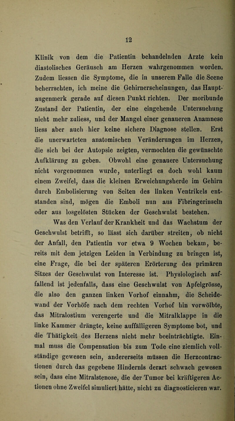 Klinik von dem die Patientin behandelnden Arzte kein diastolisches Geräusch am Herzen wahrgenommen worden. Zudem Hessen die Symptome, die in unserem Falle die Scene beherrschten, ich meine die Gehirnerscheinungen, das Haupt¬ augenmerk gerade auf diesen Punkt richten. Der moribunde Zustand der Patientin, der eine eingehende Untersuchung nicht mehr zuliess, und der Mangel einer genaueren Anamnese Hess aber auch hier keine sichere Diagnose stellen. Erst die unerwarteten anatomischen Veränderungen im Herzen, die sich bei der Autopsie zeigten, vermochten die gewünschte Aufklärung zu geben. Obwohl eine genauere Untersuchung nicht vorgenommen wurde, unterliegt es doch wohl kaum einem Zweifel, dass die kleinen Erweichungsherde im Gehirn durch Embolisierung von Seiten des linken Ventrikels ent¬ standen sind, mögen die Emboli nun aus Fibringerinseln oder aus losgelösten Stücken der Geschwulst bestehen. Was den Verlauf der Krankheit und das Wachstum der Geschwulst betrifft, so lässt sich darüber streiten, ob nicht der Anfall, den Patientin vor etwa 9 Wochen bekam, be¬ reits mit dem jetzigen Leiden in Verbindung zu bringen ist, eine Frage, die bei der späteren Erörterung des primären Sitzes der Geschwulst von Interesse ist. Physiologisch auf¬ fallend ist jedenfalls, dass eine Geschwulst von Apfelgrösse, die also den ganzen linken Vorhof einnahm, die Scheide¬ wand der Vorhöfe nach dem rechten Vorhof hin vor wölbte, das Mitralostium verengerte und die Mitralklappe in die linke Kammer drängte, keine auffälligeren Symptome bot, und die Thätigkeit des Herzens nicht mehr beeinträchtigte. Ein¬ mal muss die Compensation bis zum Tode eine ziemlich voll¬ ständige gewesen sein, andererseits müssen die Herzcontrac- tionen durch das gegebene Hindernis derart schwach gewesen sein, dass eine Mitralstenose, die der Tumor bei kräftigeren Ac¬ tionen ohne Zweifel simuliert hätte, nicht zu diagnosticieren war.