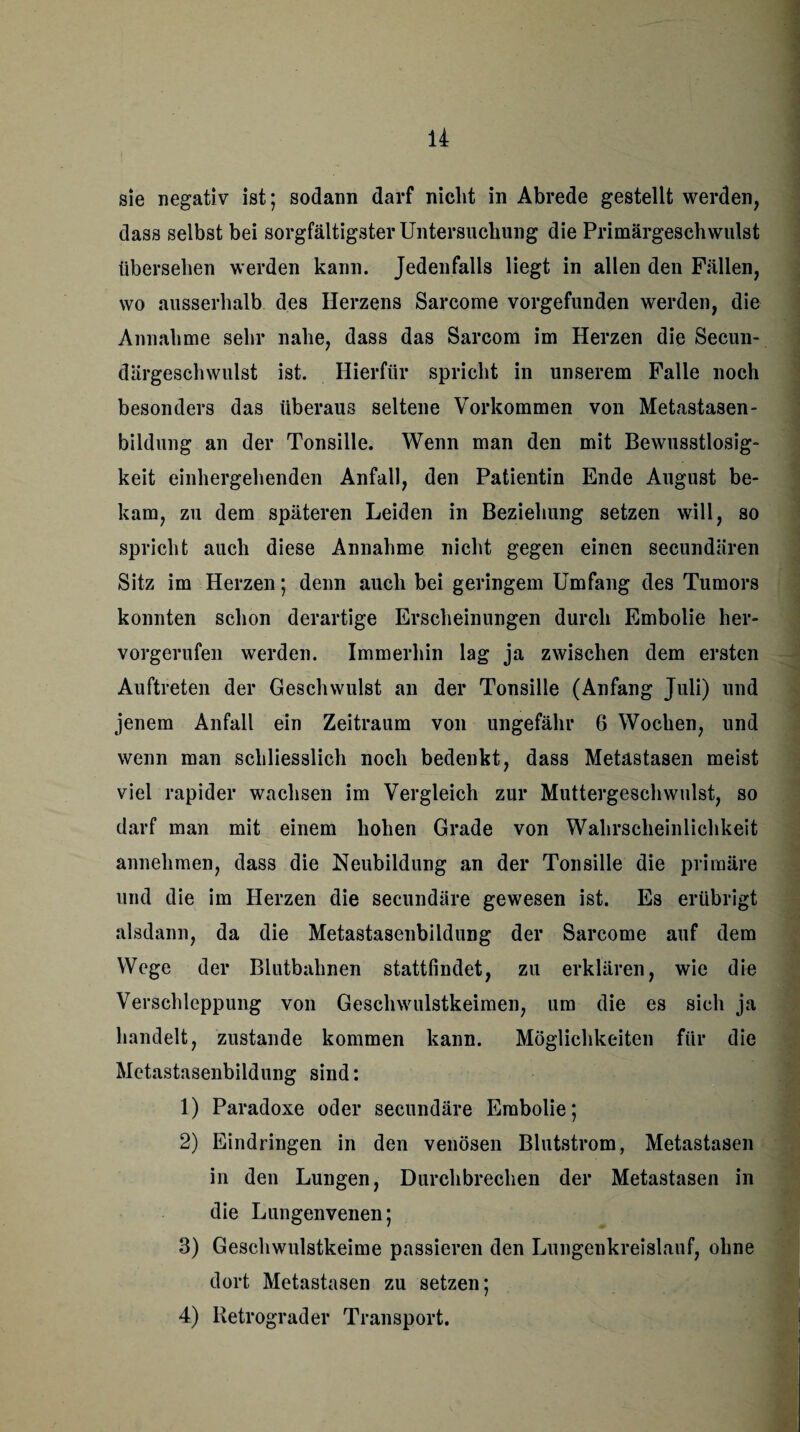 sie negativ ist; sodann darf nicht in Abrede gestellt werden, dass selbst bei sorgfältigster Untersuchung die Primärgeschwulst übersehen werden kann. Jedenfalls liegt in allen den Fällen, wo ausserhalb des Herzens Sarcome vorgefunden werden, die Annahme sehr nahe, dass das Sarcom im Herzen die Secun- därgeschwulst ist. Hierfür spricht in unserem Falle noch besonders das überaus seltene Vorkommen von Metastasen- bildung an der Tonsille. Wenn man den mit Bewusstlosig¬ keit einhergehenden Anfall, den Patientin Ende August be¬ kam, zu dem späteren Leiden in Beziehung setzen will, so spricht auch diese Annahme nicht gegen einen secundären Sitz im Herzen; denn auch bei geringem Umfang des Tumors konnten schon derartige Erscheinungen durch Embolie her¬ vorgerufen werden. Immerhin lag ja zwischen dem ersten Auftreten der Geschwulst an der Tonsille (Anfang Juli) und jenem Anfall ein Zeitraum von ungefähr 6 Wochen, und wenn man schliesslich noch bedenkt, dass Metastasen meist viel rapider wachsen im Vergleich zur Muttergeschwulst, so darf man mit einem hohen Grade von Wahrscheinlichkeit annehmen, dass die Neubildung an der Tonsille die primäre und die im Herzen die secundäre gewesen ist. Es erübrigt alsdann, da die Metastasenbildung der Sarcome auf dem Wege der Blutbahnen stattfindet, zu erklären, wie die Verschleppung von Geschwulstkeimen, um die es sich ja handelt, zustande kommen kann. Möglichkeiten für die Metastasenbildung sind: 1) Paradoxe oder secundäre Embolie; 2) Eindringen in den venösen Blutstrom, Metastasen in den Lungen, Durchbrechen der Metastasen in die Lungenvenen; 3) Geschwulstkeime passieren den Lungenkreislauf, ohne dort Metastasen zu setzen; 4) Petrograd er Transport.