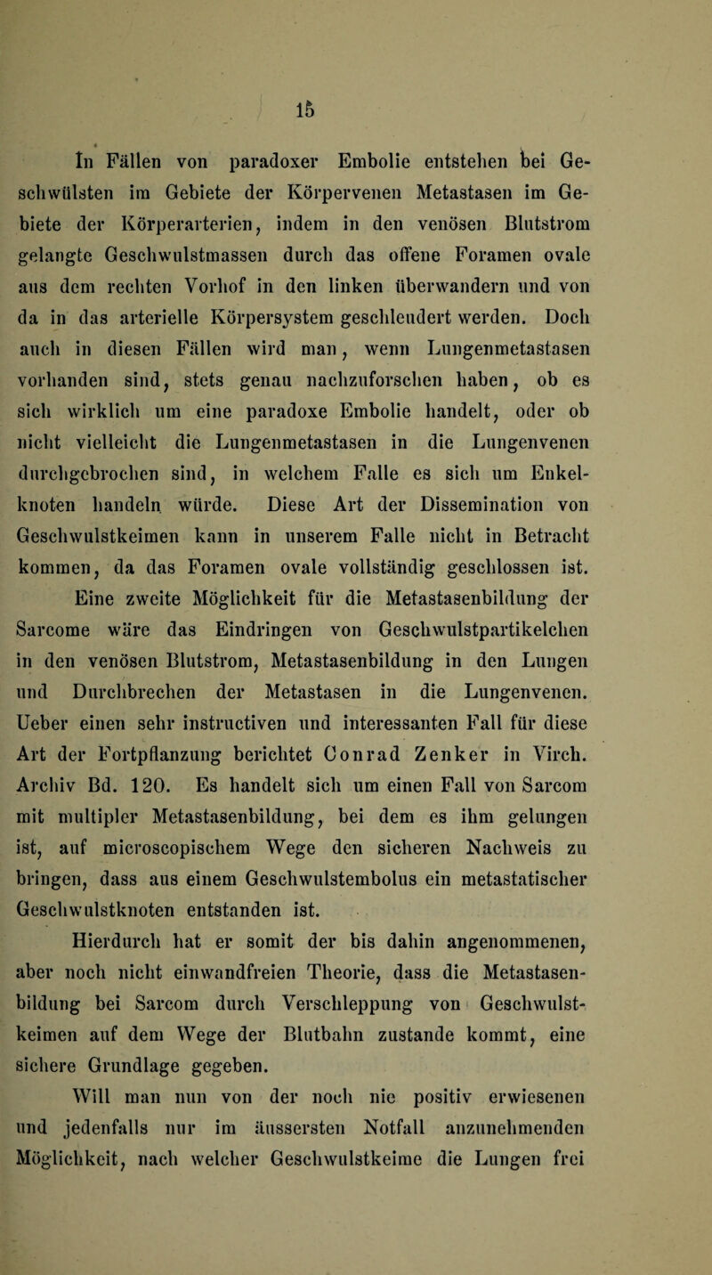 In Fällen von paradoxer Embolie entstehen bei Ge¬ schwülsten im Gebiete der Körpervenen Metastasen im Ge¬ biete der Körperarterien, indem in den venösen Blutstrom gelangte Geschwulstmassen durch das offene Foramen ovale aus dem rechten Vorhof in den linken überwandern und von da in das arterielle Körpersystem geschlendert werden. Doch auch in diesen Fällen wird man, wenn Lungenmetastasen vorhanden sind, stets genau nachzuforschen haben, ob es sich wirklich um eine paradoxe Embolie handelt, oder ob nicht vielleicht die Lungenmetastasen in die Lungenvenen durchgebrochen sind, in welchem Falle es sich um Enkel¬ knoten handeln würde. Diese Art der Dissemination von Geschwulstkeimen kann in unserem Falle nicht in Betracht kommen, da das Foramen ovale vollständig geschlossen ist. Eine zweite Möglichkeit für die Metastasenbildung der Sarcome wäre das Eindringen von Geschwulstpartikelchen in den venösen Blutstrom, Metastasenbildung in den Lungen und Durchbrechen der Metastasen in die Lungenvenen. Ueber einen sehr instructiven und interessanten Fall für diese Art der Fortpflanzung berichtet Conrad Zenker in Virch. Archiv Bd. 120. Es handelt sich um einen Fall von Sarcom mit multipler Metastasenbildung, bei dem es ihm gelungen ist, auf microscopischem Wege den sicheren Nachweis zu bringen, dass aus einem Geschwulstembolus ein metastatischer Geschwulstknoten entstanden ist. Hierdurch hat er somit der bis dahin angenommenen, aber noch nicht einwandfreien Theorie, dass die Metastasen¬ bildung bei Sarcom durch Verschleppung von Geschwulst¬ keimen auf dem Wege der Blutbahn zustande kommt, eine sichere Grundlage gegeben. Will man nun von der noch nie positiv erwiesenen und jedenfalls nur im äussersten Notfall anzunehmenden Möglichkeit, nach welcher Geschwulstkeime die Lungen frei
