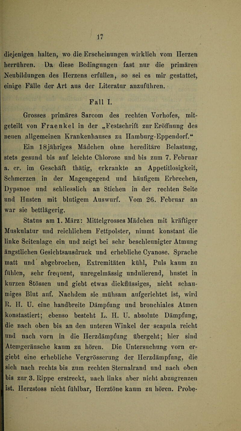 1? diejenigen halten, wo die Erscheinungen wirklich vom Herzen herrühren. Da diese Bedingungen fast nur die primären Neubildungen des Herzens erfüllen, so sei es mir gestattet, einige Fälle der Art aus der Literatur anzuführen. Fall I. Grosses primäres Sarcom des rechten Vorhofes, mit¬ geteilt von Fraenkel in der „Festschrift zur Eröffnung des neuen allgemeinen Krankenhauses zu Hamburg-Eppendorf.“ Ein 18 jähriges Mädchen ohne hereditäre Belastung, stets gesund bis auf leichte Chlorose und bis zum 7. Februar a. er. im Geschäft thätig, erkrankte an Appetitlosigkeit, Schmerzen in der Magengegend und häufigem Erbrechen, Dypsnoe und schliesslich an Stichen in der rechten Seite und Husten mit blutigem Auswurf. Vom 26. Februar an war sie bettlägerig. Status am 1. März: Mittelgrosses Mädchen mit kräftiger Muskulatur und reichlichem Fettpolster, nimmt konstant die linke Seitenlage ein und zeigt bei sehr beschleunigter Atmung ängstlichen Gesichtsausdruck und erhebliche Cyanose. Sprache matt und abgebrochen, Extremitäten kühl, Puls kaum zu fühlen, sehr frequent, unregelmässig undulierend, hustet in kurzen Stössen und giebt etwas dickflüssiges, nicht schau¬ miges Blut auf. Nachdem sie mühsam aufgerichtet ist, wird R. II. U. eine handbreite Dämpfung und bronchiales Atmen konstastiert; ebenso besteht L. H. U. absolute Dämpfung, die nach oben bis an den unteren Winkel der scapula reicht und nach vorn in die Herzdämpfung übergeht; hier sind Atemgeräusche kaum zu hören. Die Untersuchung vorn er- giebt eine erhebliche Vergrösserung der Ilerzdämpfung, die sich nach rechts bis zum rechten Sternalrand und nach oben bis zur 3. Rippe erstreckt, nach links aber nicht abzugrenzen ist. Herzstoss nicht fühlbar, Herztöne kaum zu hören. Probe-