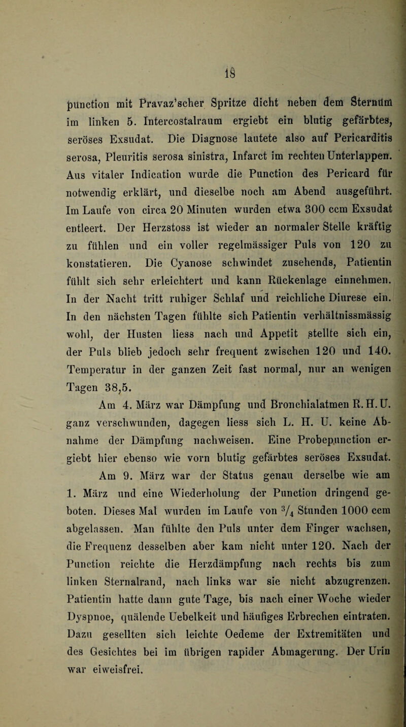 punction mit Pravazjscher Spritze dicht neben dem SternüM im linken 5. Intercostalraum ergiebt ein blutig gefärbtes, seröses Exsudat. Die Diagnose lautete also auf Pericarditis serosa, Pleuritis serosa sinistra, Infarct im rechten Unterlappen. Aus vitaler Indication wurde die Punction des Pericard für notwendig erklärt, und dieselbe noch am Abend ausgeführt. Im Laufe von circa 20 Minuten wurden etwa 300 ccm Exsudat entleert. Der Herzstoss ist wieder an normaler Stelle kräftig zu fühlen und ein voller regelmässiger Puls von 120 zu konstatieren. Die Cyanose schwindet zusehends, Patientin fühlt sich sehr erleichtert und kann Rückenlage einnehmen. In der Nacht tritt ruhiger Schlaf und reichliche Diurese ein. In den nächsten Tagen fühlte sich Patientin verhältnissmässig wohl, der Husten Hess nach und Appetit stellte sich ein, der Puls blieb jedoch sehr frequent zwischen 120 und 140. Temperatur in der ganzen Zeit fast normal, nur an wenigen Tagen 38,5. j Am 4. März war Dämpfung und Bronchialatmen R. H. U. ganz verschwunden, dagegen Hess sich L. H. U. keine Ab¬ nahme der Dämpfung nachweisen. Eine Probepunction er¬ giebt hier ebenso wie vorn blutig gefärbtes seröses Exsudat. Am 9. März war der Status genau derselbe wie am 1. März und eine Wiederholung der Punction dringend ge¬ boten. Dieses Mal wurden im Laufe von 3/4 Stunden 1000 ccm abgelassen. Man fühlte den Puls unter dem Finger wachsen, die Frequenz desselben aber kam nicht unter 120. Nach der Punction reichte die Herzdämpfung nach rechts bis zum linken Sternalrand, nach links war sie nicht abzugrenzen. Patientin hatte dann gute Tage, bis nach einer Woche wieder Dyspnoe, quälende Uebelkeit und häufiges Erbrechen eintraten. Dazu gesellten sich leichte Oedeme der Extremitäten und des Gesichtes bei im übrigen rapider Abmagerung. Der Urin war eiweisfrei.