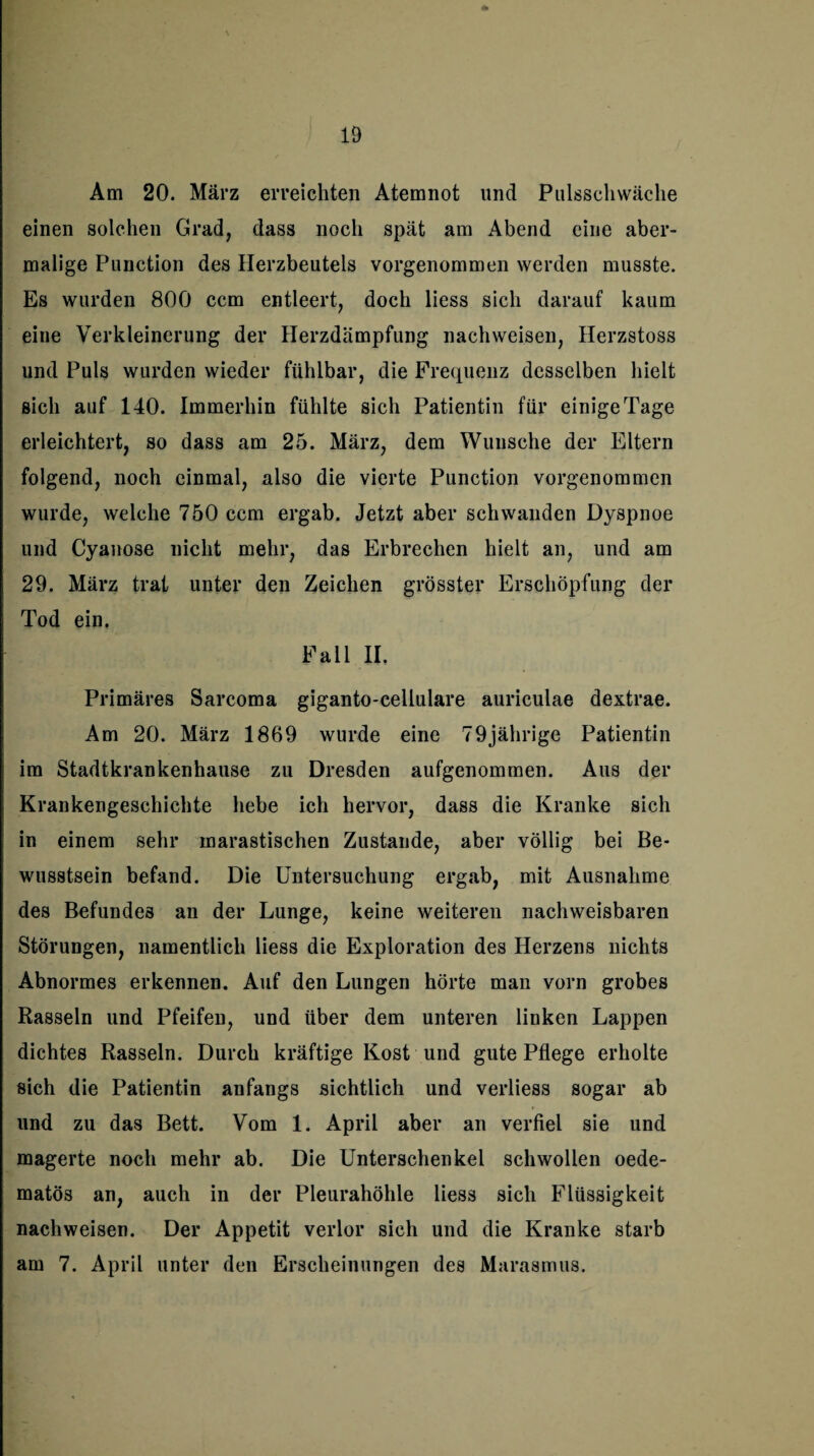 Am 20. März erreichten Atemnot und Pulsschwäche einen solchen Grad, dass noch spät am Abend eine aber¬ malige Punction des Herzbeutels vorgenommen werden musste. Es wurden 800 ccm entleert, doch liess sich darauf kaum eine Verkleinerung der Herzdämpfung nachweisen, Herzstoss und Puls wurden wieder fühlbar, die Frequenz desselben hielt sich auf 140. Immerhin fühlte sich Patientin für einige Tage erleichtert, so dass am 25. März, dem Wunsche der Eltern folgend, noch einmal, also die vierte Punction vorgenommen wurde, welche 750 ccm ergab. Jetzt aber schwanden Dyspnoe und Cyanose nicht mehr, das Erbrechen hielt an, und am 29. März trat unter den Zeichen grösster Erschöpfung der Tod ein. Fall II. Primäres Sarcoma giganto-cellulare auriculae dextrae. Am 20. März 1869 wurde eine 79jährige Patientin im Stadtkrankenhause zu Dresden aufgenommen. Aus der Krankengeschichte hebe ich hervor, dass die Kranke sich in einem sehr marastischen Zustande, aber völlig bei Be¬ wusstsein befand. Die Untersuchung ergab, mit Ausnahme des Befundes an der Lunge, keine weiteren nachweisbaren Störungen, namentlich liess die Exploration des Herzens nichts Abnormes erkennen. Auf den Lungen hörte man vorn grobes Rasseln und Pfeifen, und über dem unteren linken Lappen dichtes Rasseln. Durch kräftige Kost und gute Pflege erholte sich die Patientin anfangs sichtlich und verliess sogar ab und zu das Bett. Vom 1. April aber an verfiel sie und magerte noch mehr ab. Die Unterschenkel schwollen oede- matös an, auch in der Pleurahöhle liess sich Flüssigkeit nachweisen. Der Appetit verlor sich und die Kranke starb am 7. April unter den Erscheinungen des Marasmus.