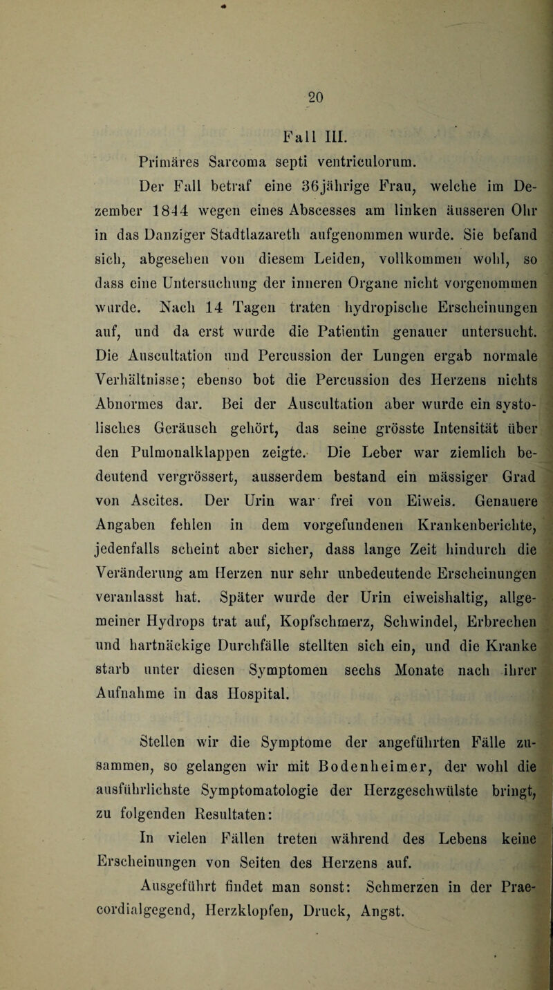 Fall III. Primäres Sarcoma septi ventriculorum. Der Fall betraf eine 36jährige Frau, welche im De¬ zember 1844 wegen eines Abscesses am linken äusseren Ohr in das Danziger Stadtlazareth aufgenommen wurde. Sie befand sich, abgesehen von diesem Leiden, vollkommen wohl, so dass eine Untersuchung der inneren Organe nicht vorgenommen wurde. Nach 14 Tagen traten hydropische Erscheinungen auf, und da erst wurde die Patientin genauer untersucht. Die Auscultation und Percussion der Lungen ergab normale Verhältnisse; ebenso bot die Percussion des Herzens nichts Abnormes dar. Bei der Auscultation aber wurde ein systo¬ lisches Geräusch gehört, das seine grösste Intensität über den Pulmonalklappen zeigte. Die Leber war ziemlich be¬ deutend vergrössert, ausserdem bestand ein mässiger Grad von Ascites. Der Urin war frei von Eiweis. Genauere Angaben fehlen in dem Vorgefundenen Krankenberichte, jedenfalls scheint aber sicher, dass lange Zeit hindurch die Veränderung am Herzen nur sehr unbedeutende Erscheinungen veranlasst hat. Später wurde der Urin eiweishaltig, allge¬ meiner Hydrops trat auf, Kopfschmerz, Schwindel, Erbrechen und hartnäckige Durchfälle stellten sich ein, und die Kranke starb unter diesen Symptomen sechs Monate nach ihrer Aufnahme in das Hospital. Stellen wir die Symptome der angeführten Fälle zu¬ sammen, so gelangen wir mit Bodenheim er, der wohl die ausführlichste Symptomatologie der Herzgeschwülste bringt, zu folgenden Resultaten: In vielen Fällen treten während des Lebens keine Erscheinungen von Seiten des Herzens auf. Ausgeführt findet man sonst: Schmerzen in der Prae- cordialgegend, Herzklopfen, Druck, Angst.